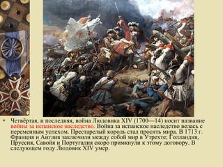 Четвёртая, и последняя, война Людовика XIV (1700—14) носит название  войны за испанское наследство.  Война за испанское наследство велась с переменным успехом. Престарелый король стал просить мира. В 1713 г. Франция и Англия заключили между собой мир в Утрехте; Голландия, Пруссия, Савойя и Португалия скоро примкнули к этому договору. В следующем году Людовик XIV умер. 
