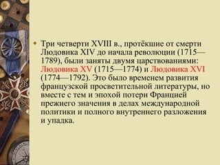 Три четверти XVIII в., протёкшие от смерти Людовика XIV до начала революции (1715—1789), были заняты двумя царствованиями:  Людовика XV  (1715—1774) и  Людовика XVI  (1774—1792). Это было временем развития французской просветительной литературы, но вместе с тем и эпохой потери Францией прежнего значения в делах международной политики и полного внутреннего разложения и упадка.  