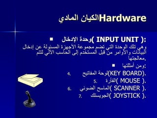 الكيان المادي  Hardware وحدة الإدخال  (  INPUT UNIT  ): وهي تلك الوحدة التي تضم مجموعة الأجهزة المسئولة عن إدخال البيانات والأوامر من قبل المستخدم إلى الحاسب الآلي لتتم معالجتها . ومن أمثلتها : لوحة المفاتيح  ( KEY BOARD ). الفأرة  (  MOUSE  ). الماسح الضوئي  (  SCANNER  ). الجويستك  (  JOYSTICK  ). 