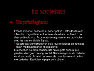 Eren la minoria i posseïen el poder polític  i totes les terres: Nobles: majoritàriament, eren els familiars del faraó o de descendència rica. Acostumaven a governar les províncies amb les que es dividia Egipte. Sacerdots: s’encarregaven dels ritus religiosos als temples. Tenien moltes persones al seu servei. Els escribes no eren considerats privilegiats encara que gaudien d’un gran prestigi social. S’encarregaven de redactar els documents oficials i portaven els comptes reials i de les mercaderies. Escribien al papir amb càlam. 