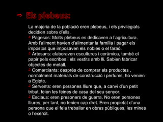 La majoria de la població eren plebeus, i els privilegiats decidien sobre d’ells. Pagesos: Molts plebeus es dedicaven a l’agricultura. Amb l’aliment havien d’alimentar la família i pagar els impostos que imposaven els nobles o el faraó. Artesans: elaboraven escultures i ceràmica, també el papir pels escribes i els vestits amb lli. Sabien fabricar objectes de metall. Comerciants: després de comprar els productes , normalment materials de construcció i perfums, ho venien a Egipte. Servents: eren persones lliure que, a canvi d’un petit tribut, feien les feines de casa del seu senyor. Esclaus: eren presoners de guerra. No eren persones lliures, per tant, no tenien cap dret. Eren propietat d’una persona que el feia treballar en obres públiques, les mines o l’exèrcit. 