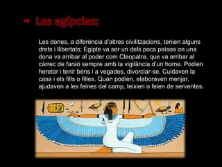 Les dones, a diferència d’altres civilitzacions, tenien alguns drets i llibertats; Egipte va ser un dels pocs paísos on una dona va arribar al poder com Cleopatra, que va arribar al càrrec de faraó sempre amb la vigilància d’un home. Podien heretar i tenir béns i a vegades, divorciar-se. Cuidaven la casa i els fills o filles. Quan podien, elaboraven menjar, ajudaven a les feines del camp, teixien o feien de serventes. 