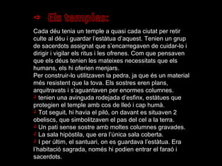 Cada déu tenia un temple a quasi cada ciutat per retir culte al déu i guardar l’estàtua d’aquest. Tenien un grup de sacerdots assignat que s’encarregaven de cuidar-lo i dirigir i vigilar els ritus i les ofrenes. Com que pensaven que els déus tenien les mateixes necessitats que els humans, els hi oferien menjars. Per construir-lo utilitzaven la pedra, ja que és un material més resistent que la tova. Els sostres eren plans, arquitravats i s’aguantaven per enormes columnes.  tenien una avinguda rodejada d’esfinx, estàtues que protegien el temple amb cos de lleó i cap humà. Tot seguit, hi havia el piló, on davant es situaven 2 obeliscs, que simbolitzaven el pas del cel a la terra. Un pati sense sostre amb moltes columnes gravades. La sala hipòstila, que era l’única sala coberta. I per últim, el santuari, on es guardava l’estàtua. Era l’habitació sagrada, només hi podien entrar el faraó i sacerdots. 