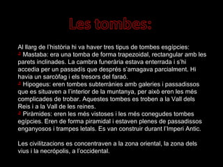 Al llarg de l’història hi va haver tres tipus de tombes esgípcies: Mastaba: era una tomba de forma trapezoidal, rectangular amb les parets inclinades. La cambra funerària estava enterrada i s’hi accedia per un passadís que després s’amagava parcialment. Hi havia un sarcòfag i els tresors del faraó. Hipogeus: eren tombes subterrànies amb galeries i passadissos que es situaven a l’interior de la muntanya, per això eren les més complicades de trobar. Aquestes tombes es troben a la Vall dels Reis i a la Vall de les reines. Piràmides: eren les més vistoses i les més conegudes tombes egípcies. Eren de forma piramidal i estaven plenes de passadissos enganyosos i trampes letals. Es van construir durant l’Imperi Antic. Les civilitzacions es concentraven a la zona oriental, la zona dels vius i la necrópolis, a l’occidental. 
