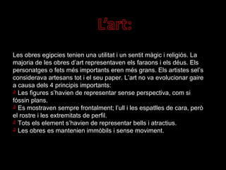 Les obres egipcies tenien una utilitat i un sentit màgic i religiós. La majoria de les obres d’art representaven els faraons i els déus. Els personatges o fets més importants eren més grans. Els artistes sel’s considerava artesans tot i el seu paper. L’art no va evolucionar gaire a causa dels 4 principis importants: Les figures s’havien de representar sense perspectiva, com si fóssin plans. Es mostraven sempre frontalment; l’ull i les espatlles de cara, però el rostre i les extremitats de perfil. Tots els element s’havien de representar bells i atractius. Les obres es mantenien immòbils i sense moviment.  