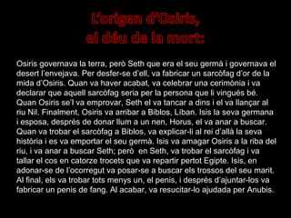 Osiris governava la terra, però Seth que era el seu germà i governava el desert l’envejava. Per desfer-se d’ell, va fabricar un sarcòfag d’or de la mida d’Osiris. Quan va haver acabat, va celebrar una cerimònia i va declarar que aquell sarcòfag seria per la persona que li vingués bé. Quan Osiris se’l va emprovar, Seth el va tancar a dins i el va llançar al riu Nil. Finalment, Osiris va arribar a Biblos, Líban. Isis la seva germana i esposa, després de donar llum a un nen, Horus, el va anar a buscar. Quan va trobar el sarcòfag a Biblos, va explicar-li al rei d’allà la seva història i es va emportar el seu germà. Isis va amagar Osiris a la riba del riu, i va anar a buscar Seth; però  en Seth, va trobar el sarcòfag i va tallar el cos en catorze trocets que va repartir pertot Egipte. Isis, en adonar-se de l’ocorregut va posar-se a buscar els trossos del seu marit. Al final, els va trobar tots menys un, el penis, i després d’ajuntar-los va fabricar un penis de fang. Al acabar, va resucitar-lo ajudada per Anubis. 