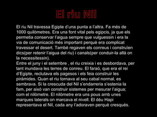 El riu Nil travessa Egipte d’una punta a l’altra. Fa més de 1000 quilòmetres. Era una font vital pels egipcis, ja que els permetia conservar l’aigua sempre que vulguessin i era la via de comunicació més important perquè era complicat travessar el desert. També regaven els conreus i construïen dics(per retenir l’aigua del riu) i canals(per conduir-la allà on la necessitessin). Entre el juny i el setembre , el riu creixia i es desbordava, per tant inundava les terres de conreu. El faraó, que era el rei d’Egipte, reclutava els pagesos i els feia construir les piràmides. Quan el riu tornava al seu cabal normal, es sembrava. Si la crescuda del Nil s’endarreria s’estenia la fam, per això van construir sistemes per mesurar l’aigua; com el nilòmetre. El nilòmetre era uns pous amb unes marques laterals on marcava el nivell. El déu Hapi representava el Nil, cada any l’adoraven perquè cresqués. 