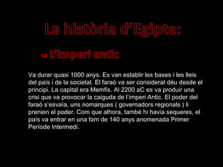 Va durar quasi 1000 anys. Es van establir les bases i les lleis del país i de la societat. El faraó va ser considerat déu desde el principi. La capital era Memfis. Al 2200 aC es va produir una crisi que va provocar la caiguda de l’imperi Antic. El poder del faraó s’esvaïa, uns nomarques ( governadors regionals ) li prenien el poder. Com que alhora, també hi havia sequeres, el país va entrar en una fam de 140 anys anomenada Primer Període Intermedi. 