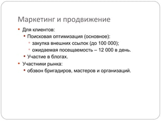 Маркетинг и продвижение Для клиентов: Поисковая оптимизация (основное): закупка внешних ссылок (до 100 000); ожидаемая посещаемость – 12 000 в день. Участие в блогах.  Участники рынка:  обзвон бригадиров, мастеров и организаций. 