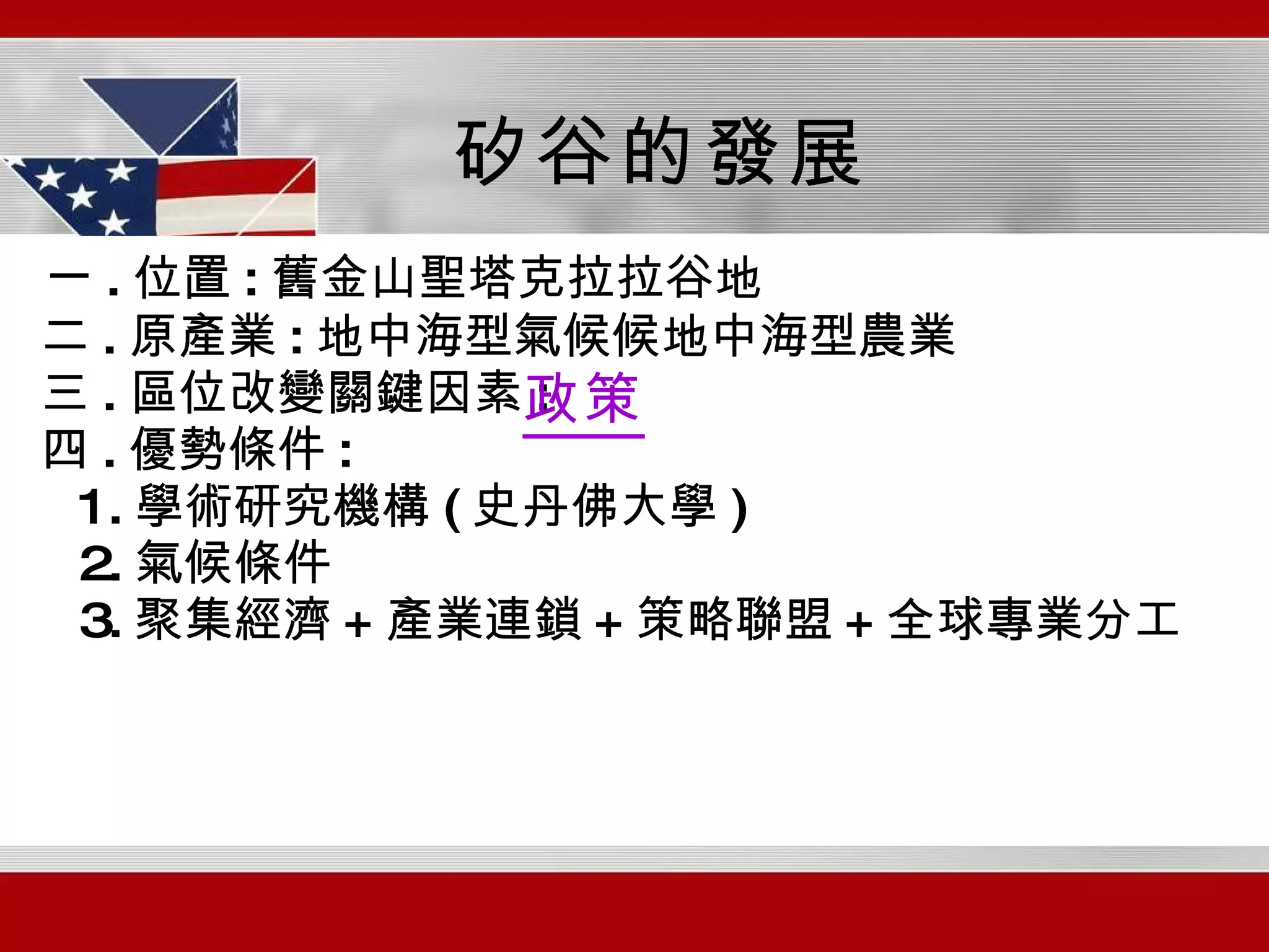 一 . 位置 : 舊金山聖塔克拉拉谷地 二 . 原產業 : 地中海型氣候  地中海型農業 三 . 區位改變關鍵因素 : 四 . 優勢條件 : 1. 學術研究機構 ( 史丹佛大學 ) 2. 氣候條件 3. 聚集經濟 + 產業連鎖 + 策略聯盟 + 全球專業分工 矽谷的發展 政策 