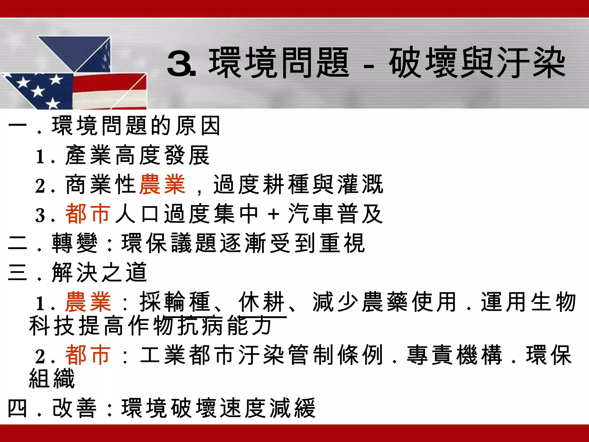 3. 環境問題－破壞與汙染 一 . 環境問題的原因 1. 產業高度發展 2. 商業性 農業 ，過度耕種與灌溉 3. 都市 人口過度集中＋汽車普及 二 . 轉變 : 環保議題逐漸受到重視 三 . 解決之道 1. 農業 ：採 輪種 、 休耕 、減少農藥使用 . 運用生物科技提高作物抗病能力 2. 都市 ：工業都市汙染管制條例 . 專責機構 . 環保組織 四 . 改善 : 環境破壞速度減緩 