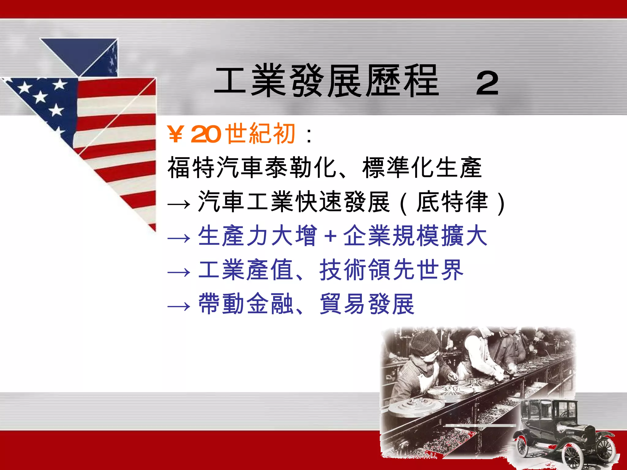 工業發展歷程  2 20 世紀初 ： 福特汽車泰勒化、標準化生產 -> 汽車工業快速發展（底特律） -> 生產力大增＋企業規模擴大 -> 工業產值、技術領先世界 -> 帶動金融、貿易發展 