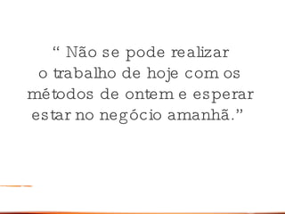 “ Não se pode realizar  o trabalho de hoje com os  métodos de ontem e esperar  estar no negócio amanhã.”  