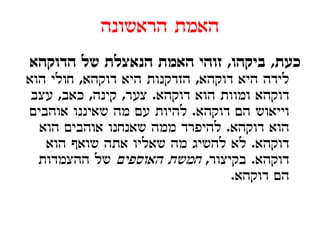 ‫האמת הראשונה‬
‫כעת, ביקהו, זוהי האמת הנאצלת של הדוקהא‬
‫לידה היא דוקהא, הזדקנות היא דוקהא, חולי הוא‬
 ‫דוקהא ומוות הוא דוקהא. צער, קינה, כאב, עצב‬
   ‫ע‬          ‫ע ק‬       ‫ק‬               ‫ק‬
‫וייאוש הם דוקהא. להיות עם מה שאיננו אוהבים‬
  ‫הוא דוקהא. להיפרד ממה שאנחנו אוהבים הוא‬
   ‫דוקהא. לא להשיג מה שאליו אתה שואף הוא‬‫ק‬
  ‫דוקהא. בקיצור, חמשת האוספים של ההצמדות‬
                                  ‫הם דוקהא.‬
 