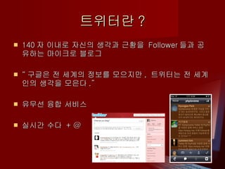 트위터란 ? 140 자 이내로 자신의 생각과 근황을  Follower 들과 공유하는 마이크로 블로그  “ 구글은 전 세계의 정보를 모으지만 ,  트위터는 전 세계인의 생각을 모은다 .” 유무선 융합 서비스 실시간 수다  + @ 