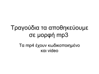 Τραγούδια τα αποθηκεύουμε σε μορφή  mp 3  Τα  mp 4 έχουν κωδικοποιημένο και  video 