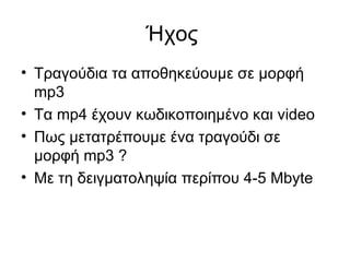 Ήχος  Τραγούδια τα αποθηκεύουμε σε μορφή  mp 3  Τα  mp 4 έχουν κωδικοποιημένο και  video Πως μετατρέπουμε ένα τραγούδι σε μορφή  mp 3 ? Με τη δειγματοληψία περίπου 4-5  Mbyte  