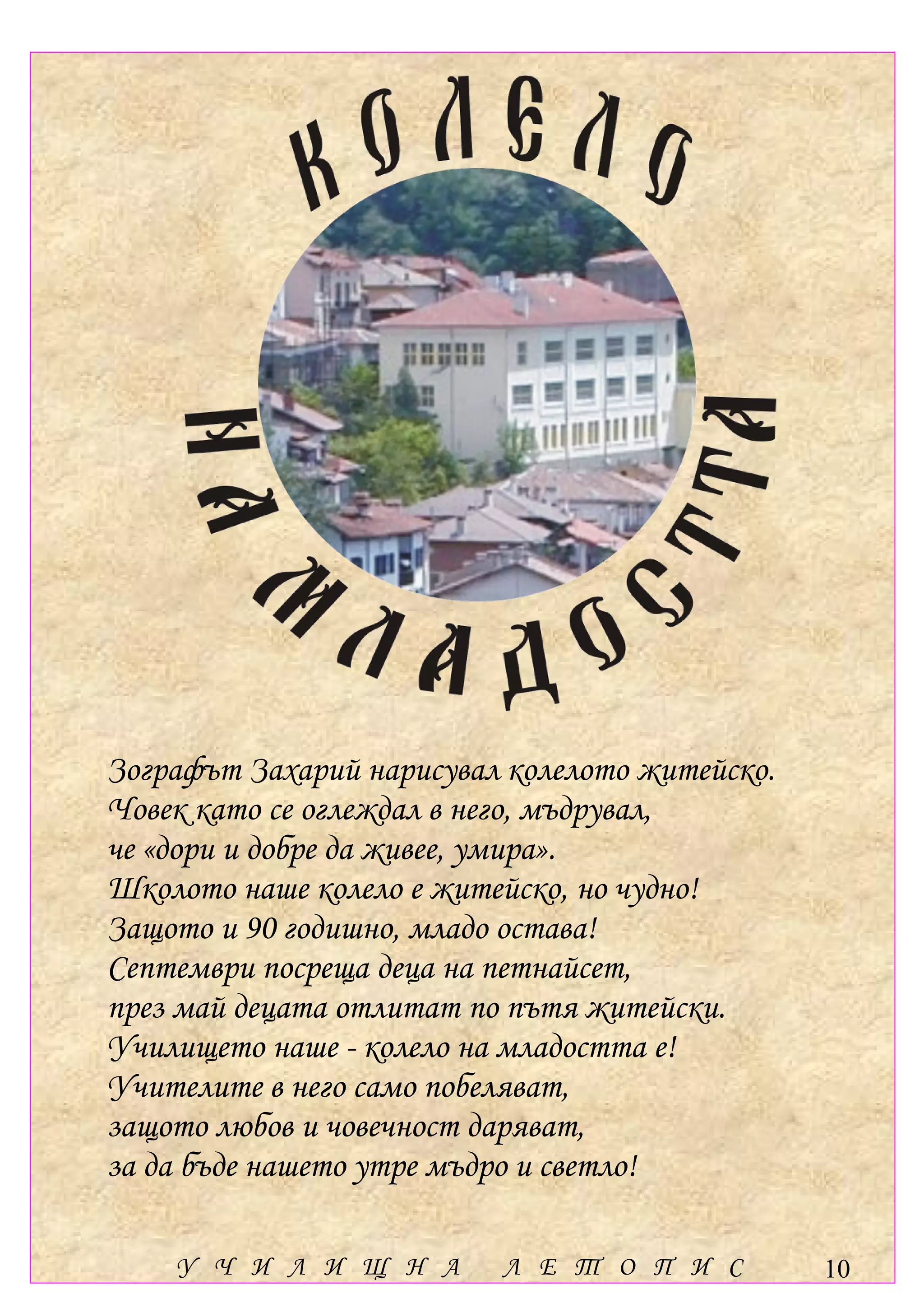 Зографът Захарий нарисувал колелото житейско.
Човек като се оглеждал в него, мъдрувал,
че «дори и добре да живее, умира».
Школото наше колело е житейско, но чудно!
Защото и 90 годишно, младо остава!
Септември посреща деца на петнайсет,
през май децата отлитат по пътя житейски.
Училището наше - колело на младостта е!
Учителите в него само побеляват,
защото любов и човечност даряват,
за да бъде нашето утре мъдро и светло!

    У Ч И Л И Щ Н А       Л Е Т О П И С         10
 