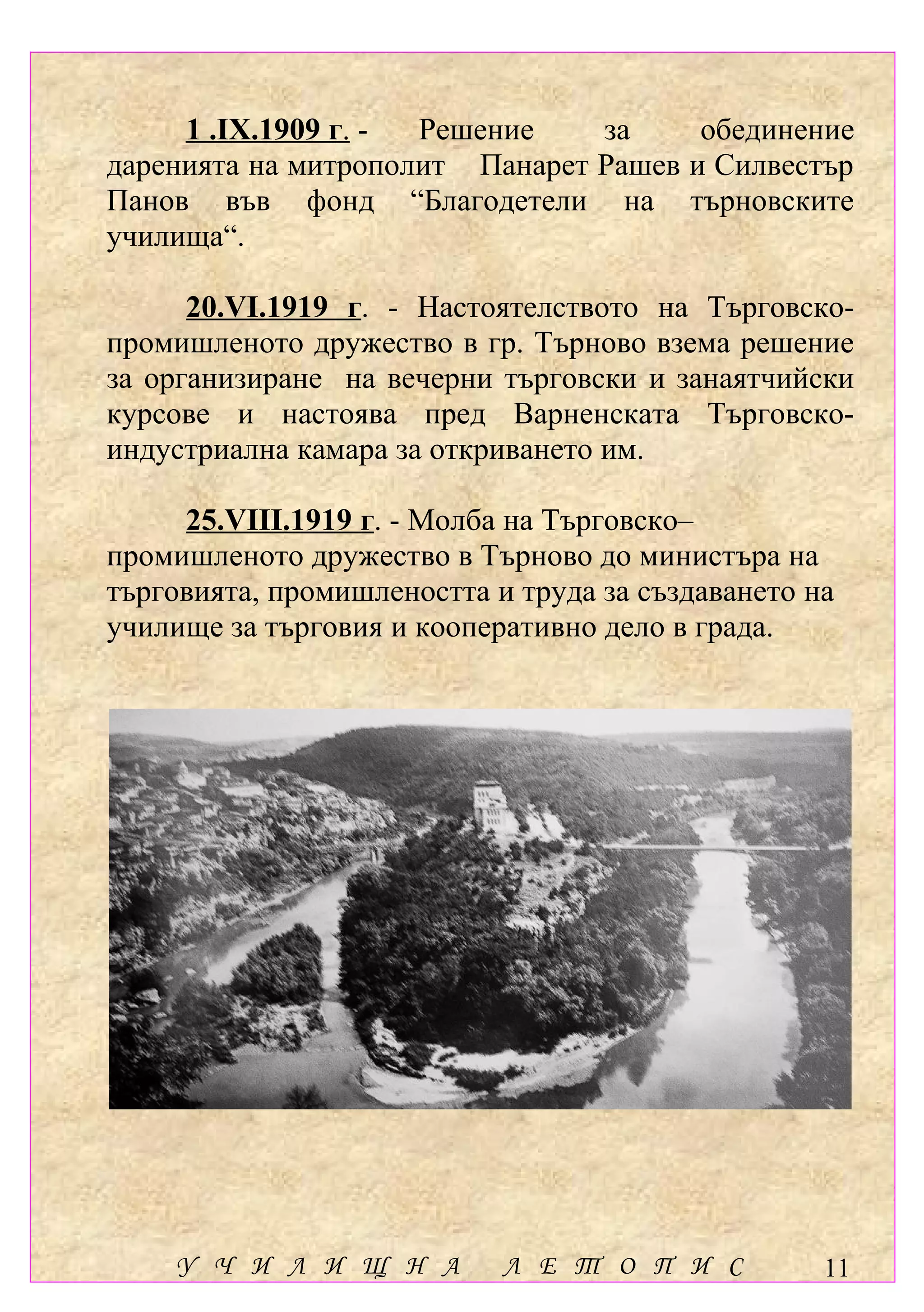 1 .ІХ.1909 г. - Решение    за     обединение
даренията на митрополит Панарет Рашев и Силвестър
Панов във фонд “Благодетели на търновските
училища“.

      20.VІ.1919 г. - Настоятелството на Търговско-
промишленото дружество в гр. Търново взема решение
за организиране на вечерни търговски и занаятчийски
курсове и настоява пред Варненската Търговско-
индустриална камара за откриването им.

     25.VІІІ.1919 г. - Молба на Търговско–
промишленото дружество в Търново до министъра на
търговията, промишлеността и труда за създаването на
училище за търговия и кооперативно дело в града.




    У Ч И Л И Щ Н А         Л Е Т О П И С          11
 