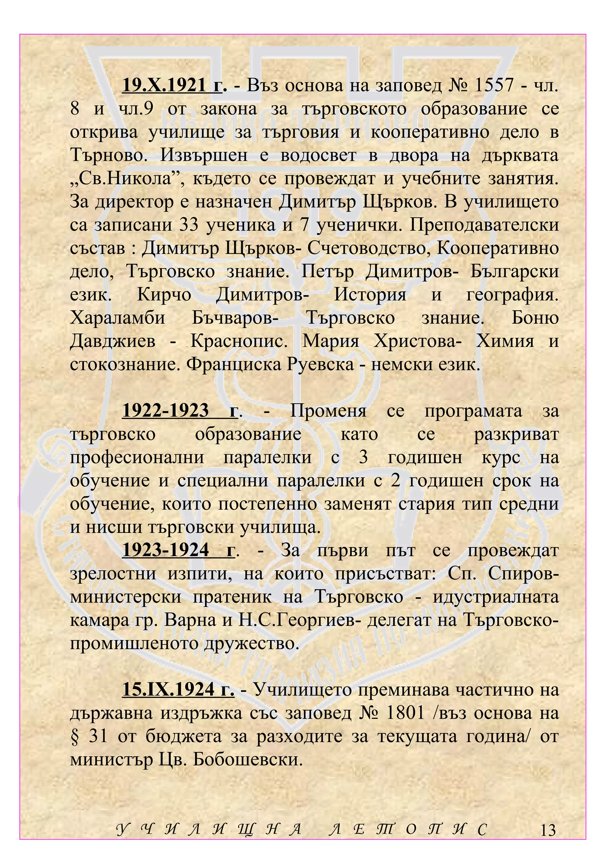 19.Х.1921 г. - Въз основа на заповед № 1557 - чл.
8 и чл.9 от закона за търговското образование се
открива училище за търговия и кооперативно дело в
Търново. Извършен е водосвет в двора на дърквата
„Св.Никола”, където се провеждат и учебните занятия.
За директор е назначен Димитър Щърков. В училището
са записани 33 ученика и 7 ученички. Преподавателски
състав : Димитър Щърков- Счетоводство, Кооперативно
дело, Търговско знание. Петър Димитров- Български
език. Кирчо Димитров- История и география.
Хараламби Бъчваров- Търговско знание. Боню
Давджиев - Краснопис. Мария Христова- Химия и
стокознание. Франциска Руевска - немски език.

      1922-1923 г. - Променя се програмата за
търговско     образование    като     се     разкриват
професионални паралелки с 3 годишен курс на
обучение и специални паралелки с 2 годишен срок на
обучение, които постепенно заменят стария тип средни
и нисши търговски училища.
      1923-1924 г. - За първи път се провеждат
зрелостни изпити, на които присъстват: Сп. Спиров-
министерски пратеник на Търговско - идустриалната
камара гр. Варна и Н.С.Георгиев- делегат на Търговско-
промишленото дружество.

     15.ІХ.1924 г. - Училището преминава частично на
държавна издръжка със заповед № 1801 /въз основа на
§ 31 от бюджета за разходите за текущата година/ от
министър Цв. Бобошевски.


     У Ч И Л И Щ Н А         Л Е Т О П И С          13
 