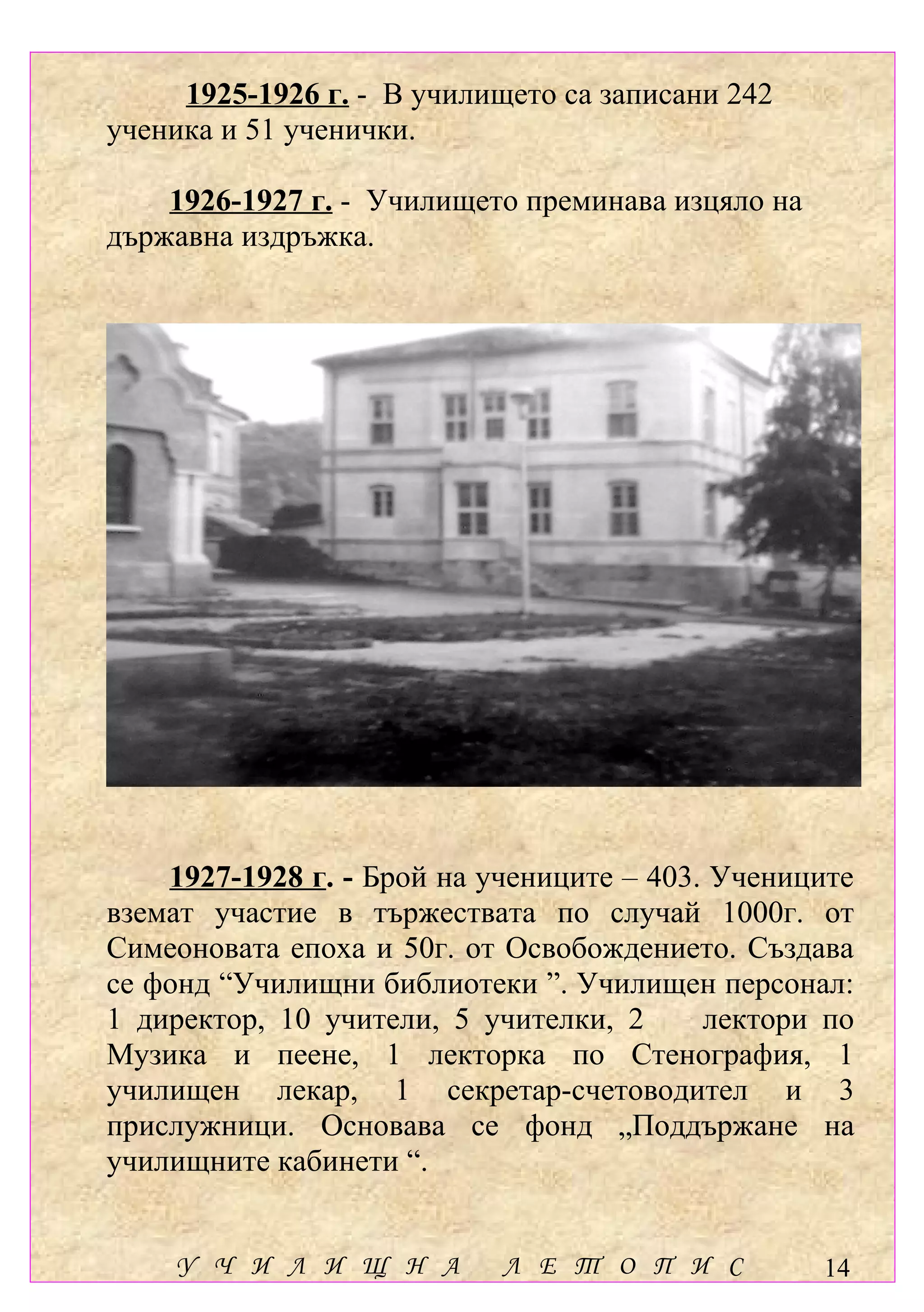 1925-1926 г. - В училището са записани 242
ученика и 51 ученички.

    1926-1927 г. - Училището преминава изцяло на
държавна издръжка.




    1927-1928 г. - Брой на учениците – 403. Учениците
вземат участие в тържествата по случай 1000г. от
Симеоновата епоха и 50г. от Освобождението. Създава
се фонд “Училищни библиотеки ”. Училищен персонал:
1 директор, 10 учители, 5 учителки, 2      лектори по
Музика и пеене, 1 лекторка по Стенография, 1
училищен лекар, 1 секретар-счетоводител и 3
прислужници. Основава се фонд „Поддържане на
училищните кабинети “.


    У Ч И Л И Щ Н А         Л Е Т О П И С          14
 