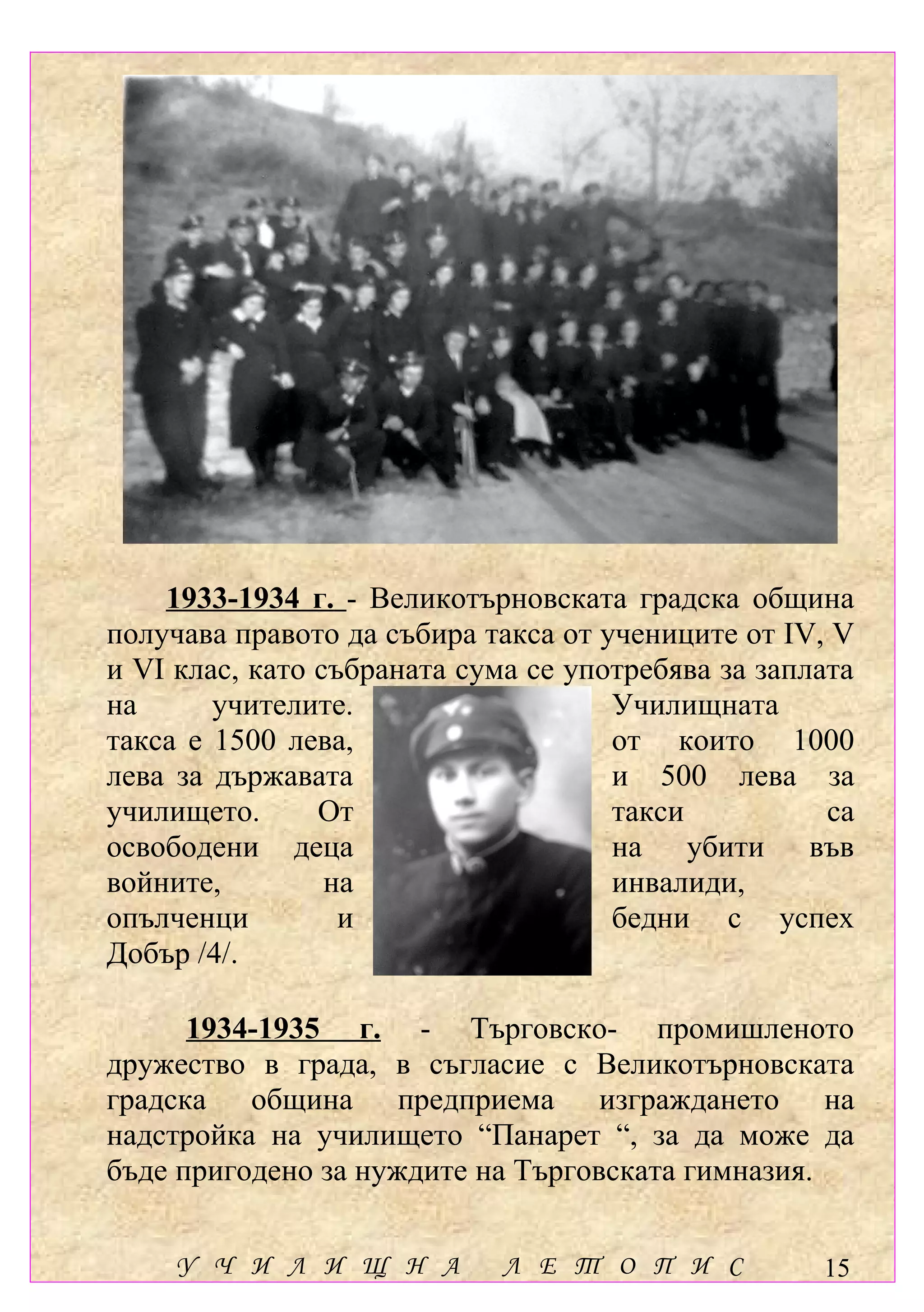 1933-1934 г. - Великотърновската градска община
получава правото да събира такса от учениците от ІV, V
и VІ клас, като събраната сума се употребява за заплата
на      учителите.                   Училищната
такса е 1500 лева,                   от които 1000
лева за държавата                    и 500 лева за
училището.      От                   такси           са
освободени деца                      на убити във
войните,         на                  инвалиди,
опълченци         и                  бедни с успех
Добър /4/.

      1934-1935 г. - Търговско- промишленото
дружество в града, в съгласие с Великотърновската
градска община предприема изграждането на
надстройка на училището “Панарет “, за да може да
бъде пригодено за нуждите на Търговската гимназия.


     У Ч И Л И Щ Н А         Л Е Т О П И С          15
 