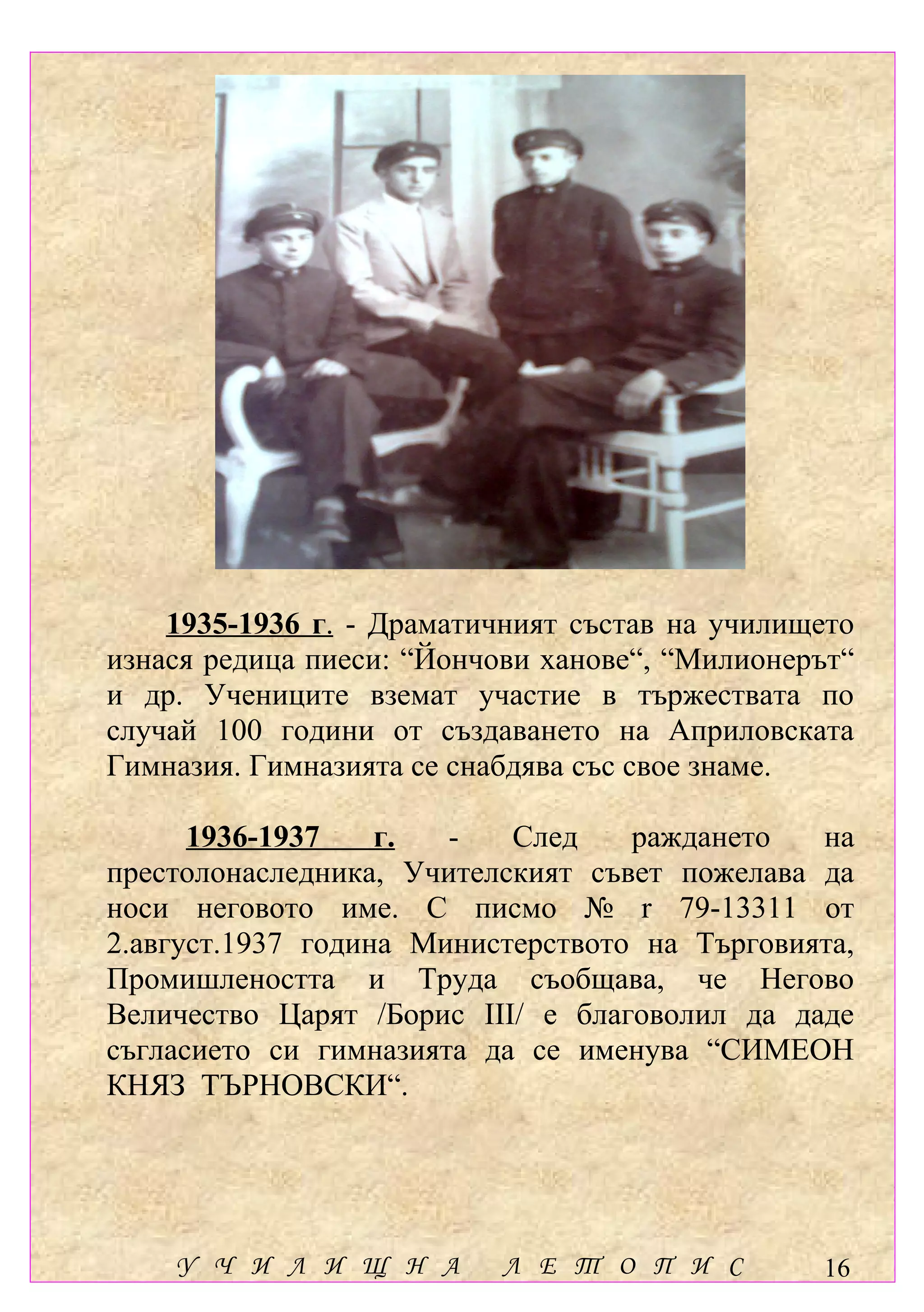 1935-1936 г. - Драматичният състав на училището
изнася редица пиеси: “Йончови ханове“, “Милионерът“
и др. Учениците вземат участие в тържествата по
случай 100 години от създаването на Априловската
Гимназия. Гимназията се снабдява със свое знаме.

      1936-1937    г.  -   След    раждането   на
престолонаследника, Учителският съвет пожелава да
носи неговото име. С писмо № r 79-13311 от
2.август.1937 година Министерството на Търговията,
Промишлеността и Труда съобщава, че Негово
Величество Царят /Борис ІІІ/ е благоволил да даде
съгласието си гимназията да се именува “СИМЕОН
КНЯЗ ТЪРНОВСКИ“.




    У Ч И Л И Щ Н А        Л Е Т О П И С        16
 