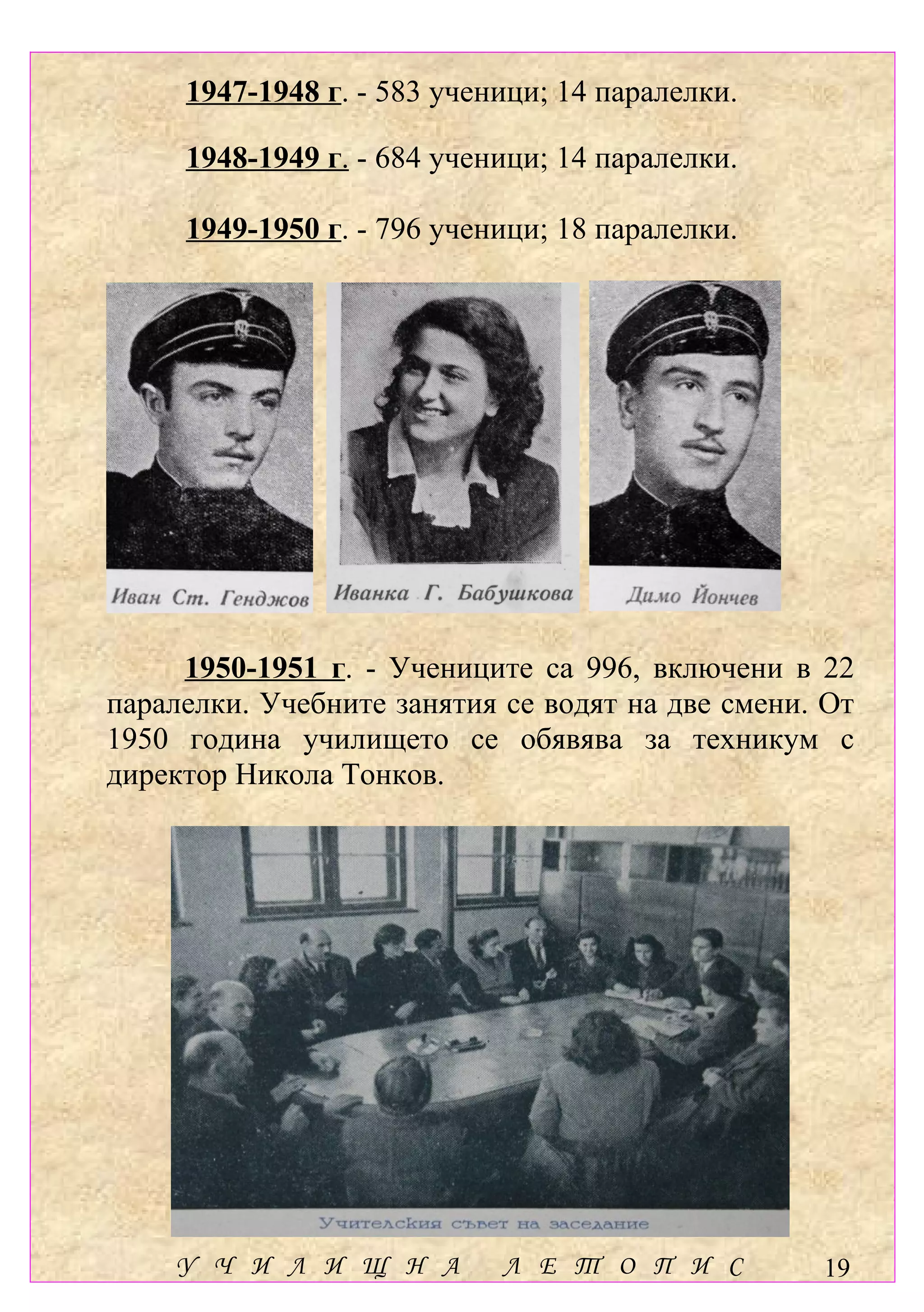 1947-1948 г. - 583 ученици; 14 паралелки.

     1948-1949 г. - 684 ученици; 14 паралелки.

     1949-1950 г. - 796 ученици; 18 паралелки.




     1950-1951 г. - Учениците са 996, включени в 22
паралелки. Учебните занятия се водят на две смени. От
1950 година училището се обявява за техникум с
директор Никола Тонков.




    У Ч И Л И Щ Н А         Л Е Т О П И С         19
 