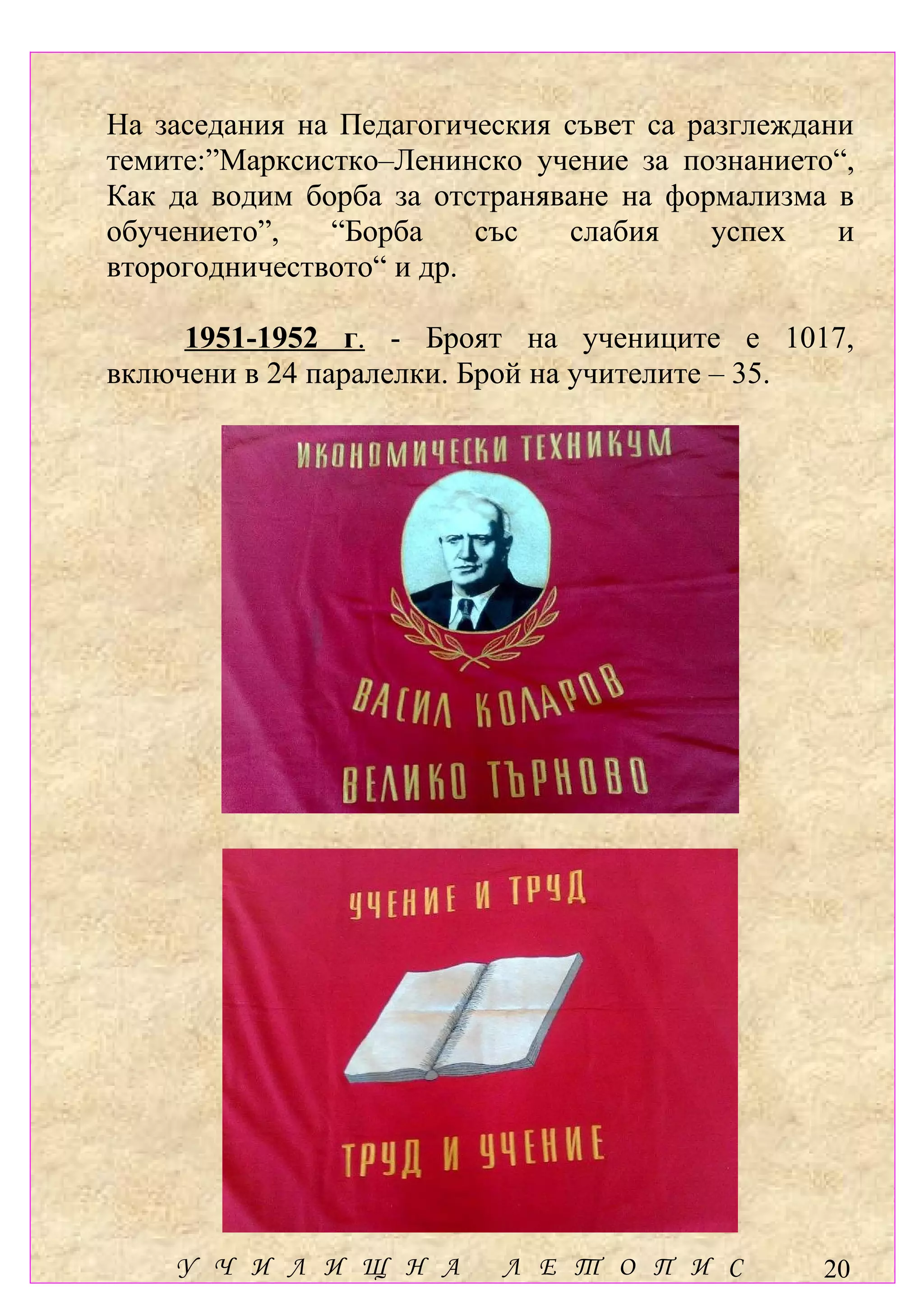 На заседания на Педагогическия съвет са разглеждани
темите:”Марксистко–Ленинско учение за познанието“,
Как да водим борба за отстраняване на формализма в
обучението”,   “Борба     със  слабия     успех   и
второгодничеството“ и др.

     1951-1952 г. - Броят на учениците е 1017,
включени в 24 паралелки. Брой на учителите – 35.




    У Ч И Л И Щ Н А        Л Е Т О П И С        20
 