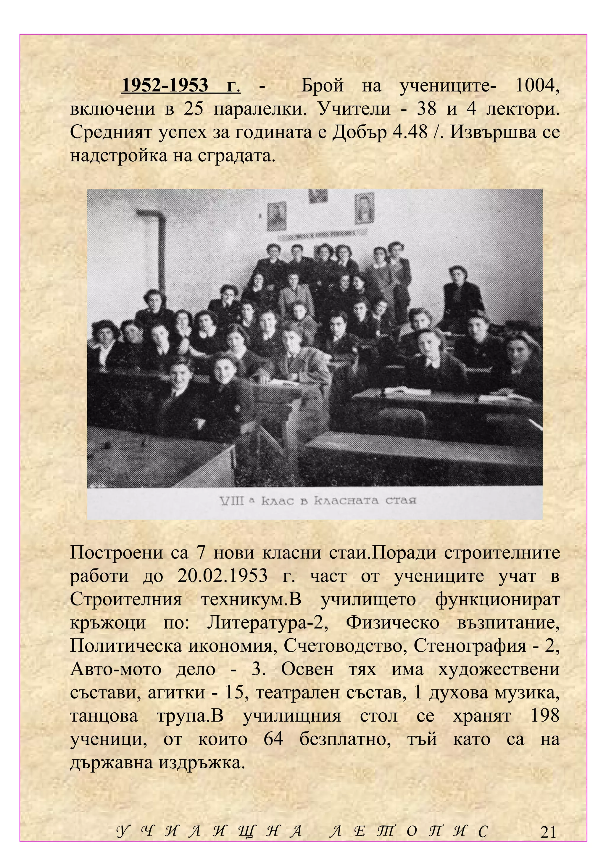 1952-1953 г. -      Брой на учениците- 1004,
включени в 25 паралелки. Учители - 38 и 4 лектори.
Средният успех за годината е Добър 4.48 /. Извършва се
надстройка на сградата.




Построени са 7 нови класни стаи.Поради строителните
работи до 20.02.1953 г. част от учениците учат в
Строителния техникум.В училището функционират
кръжоци по: Литература-2, Физическо възпитание,
Политическа икономия, Счетоводство, Стенография - 2,
Авто-мото дело - 3. Освен тях има художествени
състави, агитки - 15, театрален състав, 1 духова музика,
танцова трупа.В училищния стол се хранят 198
ученици, от които 64 безплатно, тъй като са на
държавна издръжка.


     У Ч И Л И Щ Н А         Л Е Т О П И С           21
 