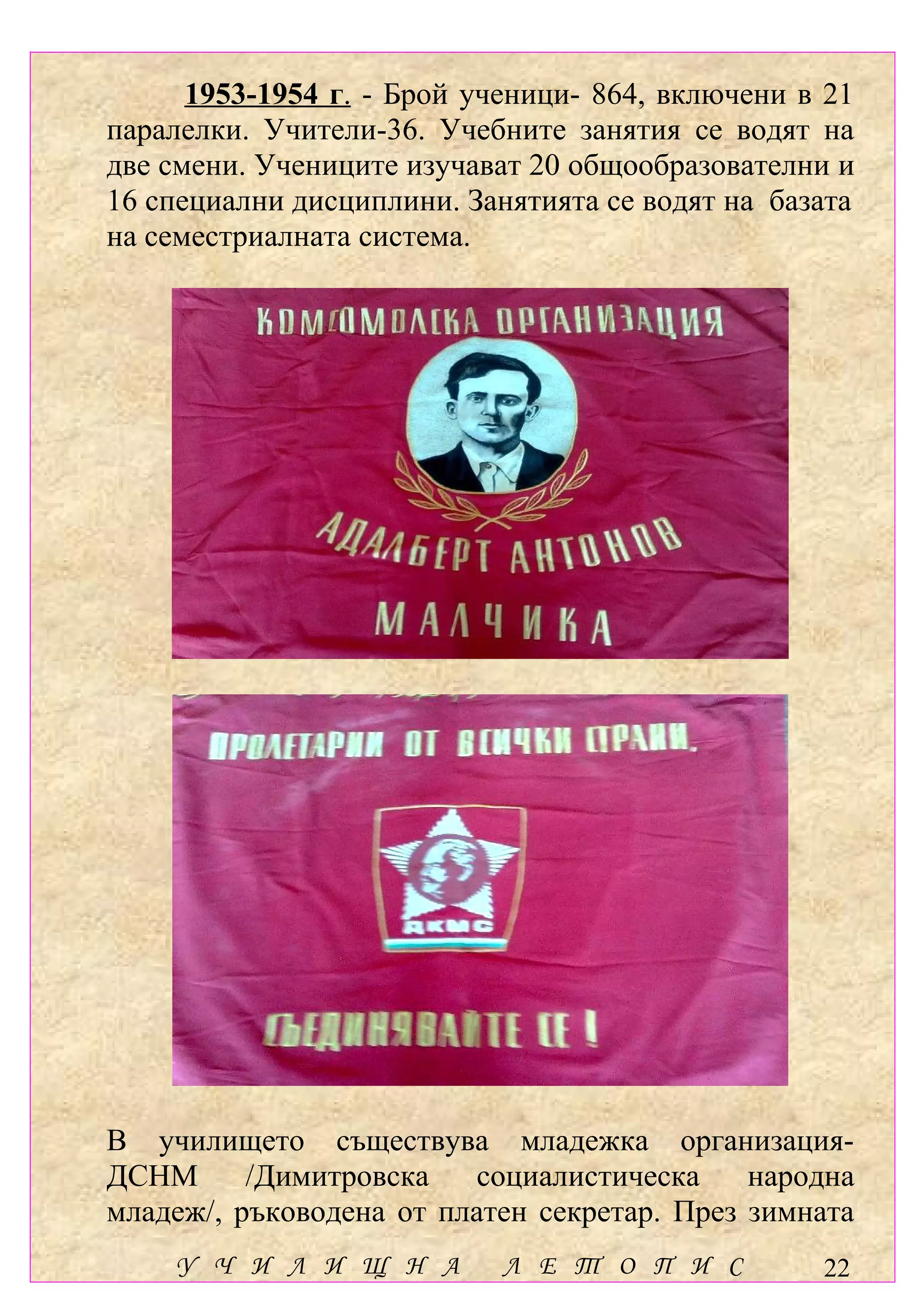 1953-1954 г. - Брой ученици- 864, включени в 21
паралелки. Учители-36. Учебните занятия се водят на
две смени. Учениците изучават 20 общообразователни и
16 специални дисциплини. Занятията се водят на базата
на семестриалната система.




В училището съществува младежка организация-
ДСНМ      /Димитровска   социалистическа     народна
младеж/, ръководена от платен секретар. През зимната
    У Ч И Л И Щ Н А         Л Е Т О П И С         22
 