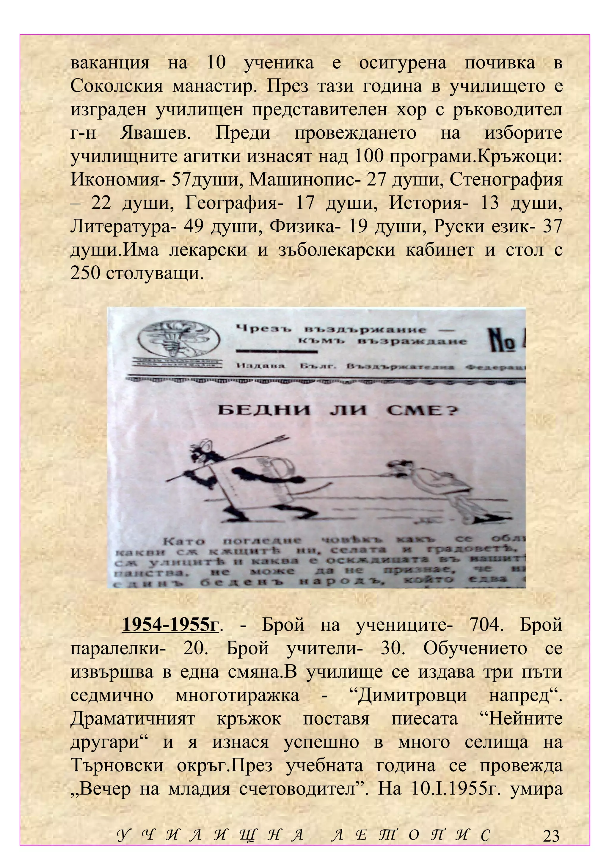 ваканция на 10 ученика e осигурена почивка в
Соколския манастир. През тази година в училището е
изграден училищен представителен хор с ръководител
г-н Явашев. Преди провеждането на изборите
училищните агитки изнасят над 100 програми.Кръжоци:
Икономия- 57души, Машинопис- 27 души, Стенография
– 22 души, География- 17 души, История- 13 души,
Литература- 49 души, Физика- 19 души, Руски език- 37
души.Има лекарски и зъболекарски кабинет и стол с
250 столуващи.




     1954-1955г. - Брой на учениците- 704. Брой
паралелки- 20. Брой учители- 30. Обучението се
извършва в една смяна.В училище се издава три пъти
седмично многотиражка - “Димитровци напред“.
Драматичният кръжок поставя пиесата “Нейните
другари“ и я изнася успешно в много селища на
Търновски окръг.През учебната година се провежда
„Вечер на младия счетоводител”. На 10.І.1955г. умира

    У Ч И Л И Щ Н А        Л Е Т О П И С         23
 