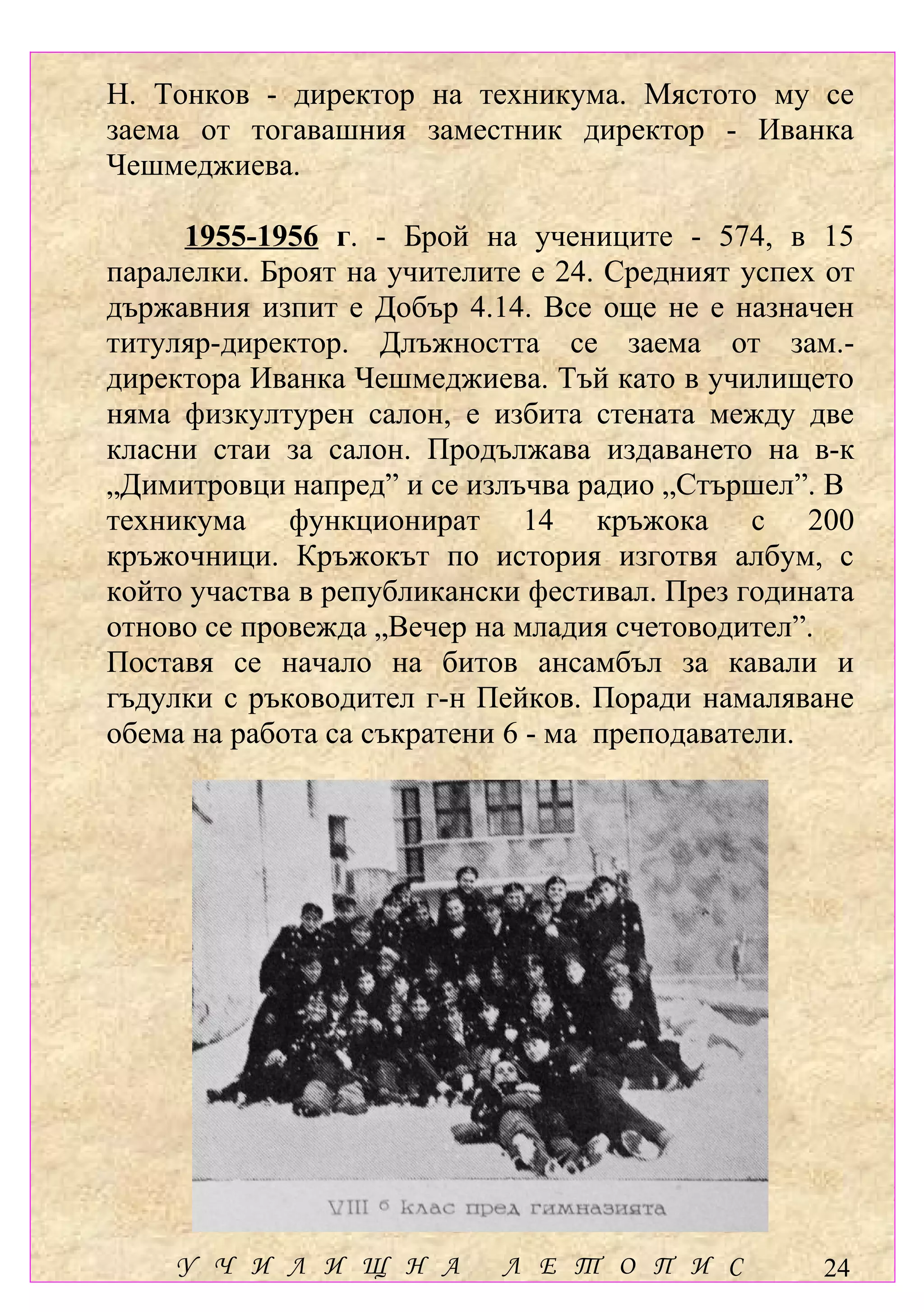 Н. Тонков - директор на техникума. Мястото му се
заема от тогавашния заместник директор - Иванка
Чешмеджиева.

     1955-1956 г. - Брой на учениците - 574, в 15
паралелки. Броят на учителите е 24. Средният успех от
държавния изпит е Добър 4.14. Все още не е назначен
титуляр-директор. Длъжността се заема от зам.-
директора Иванка Чешмеджиева. Тъй като в училището
няма физкултурен салон, е избита стената между две
класни стаи за салон. Продължава издаването на в-к
„Димитровци напред” и се излъчва радио „Стършел”. В
техникума функционират 14 кръжока с 200
кръжочници. Кръжокът по история изготвя албум, с
който участва в републикански фестивал. През годината
отново се провежда „Вечер на младия счетоводител”.
Поставя се начало на битов ансамбъл за кавали и
гъдулки с ръководител г-н Пейков. Поради намаляване
обема на работа са съкратени 6 - ма преподаватели.




    У Ч И Л И Щ Н А         Л Е Т О П И С         24
 
