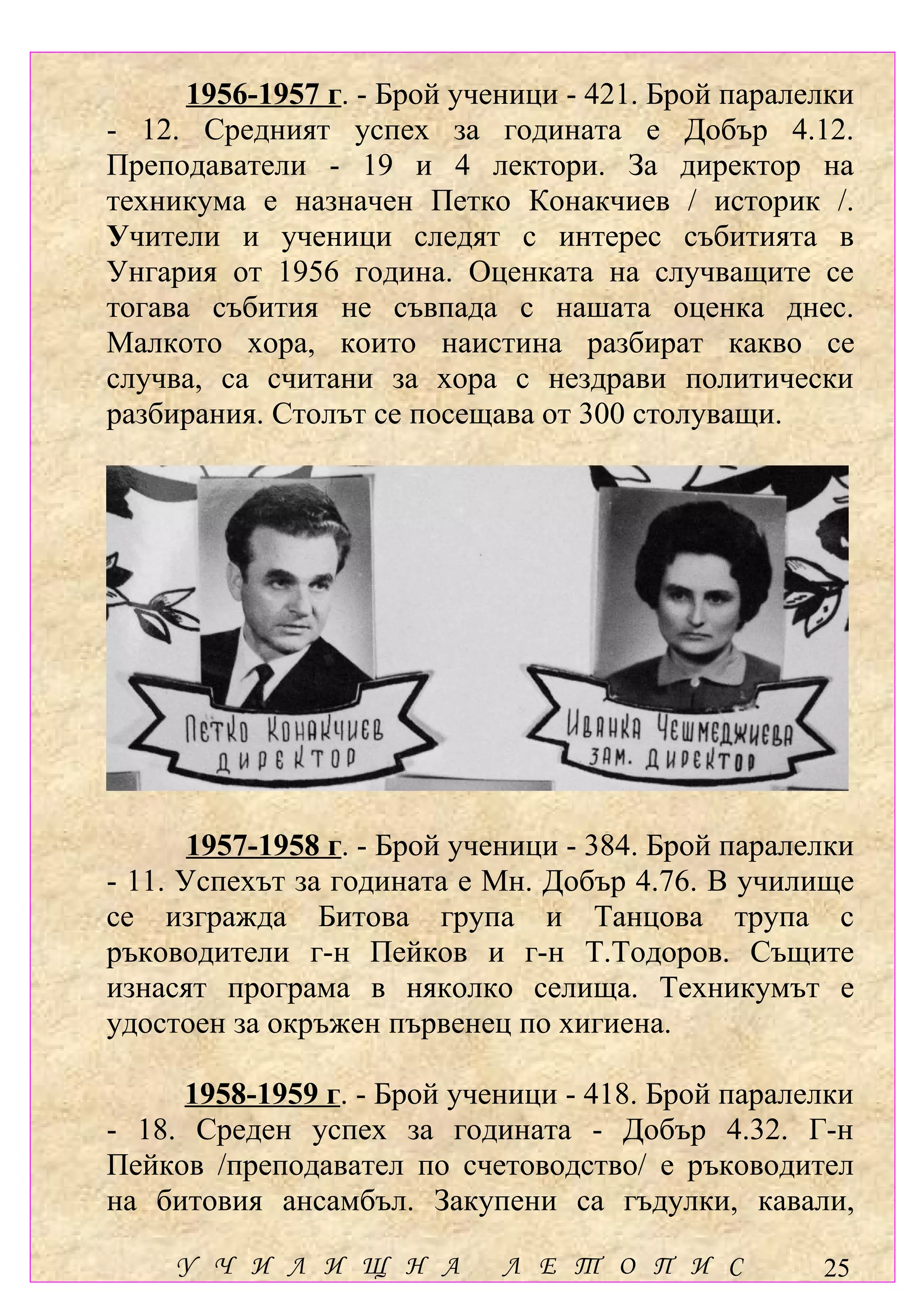 1956-1957 г. - Брой ученици - 421. Брой паралелки
- 12. Средният успех за годината е Добър 4.12.
Преподаватели - 19 и 4 лектори. За директор на
техникума е назначен Петко Конакчиев / историк /.
Учители и ученици следят с интерес събитията в
Унгария от 1956 година. Оценката на случващите се
тогава събития не съвпада с нашата оценка днес.
Малкото хора, които наистина разбират какво се
случва, са считани за хора с нездрави политически
разбирания. Столът се посещава от 300 столуващи.




       1957-1958 г. - Брой ученици - 384. Брой паралелки
- 11. Успехът за годината е Мн. Добър 4.76. В училище
се изгражда Битова група и Танцова трупа с
ръководители г-н Пейков и г-н Т.Тодоров. Същите
изнасят програма в няколко селища. Техникумът е
удостоен за окръжен първенец по хигиена.

     1958-1959 г. - Брой ученици - 418. Брой паралелки
- 18. Среден успех за годината - Добър 4.32. Г-н
Пейков /преподавател по счетоводство/ е ръководител
на битовия ансамбъл. Закупени са гъдулки, кавали,

     У Ч И Л И Щ Н А         Л Е Т О П И С           25
 