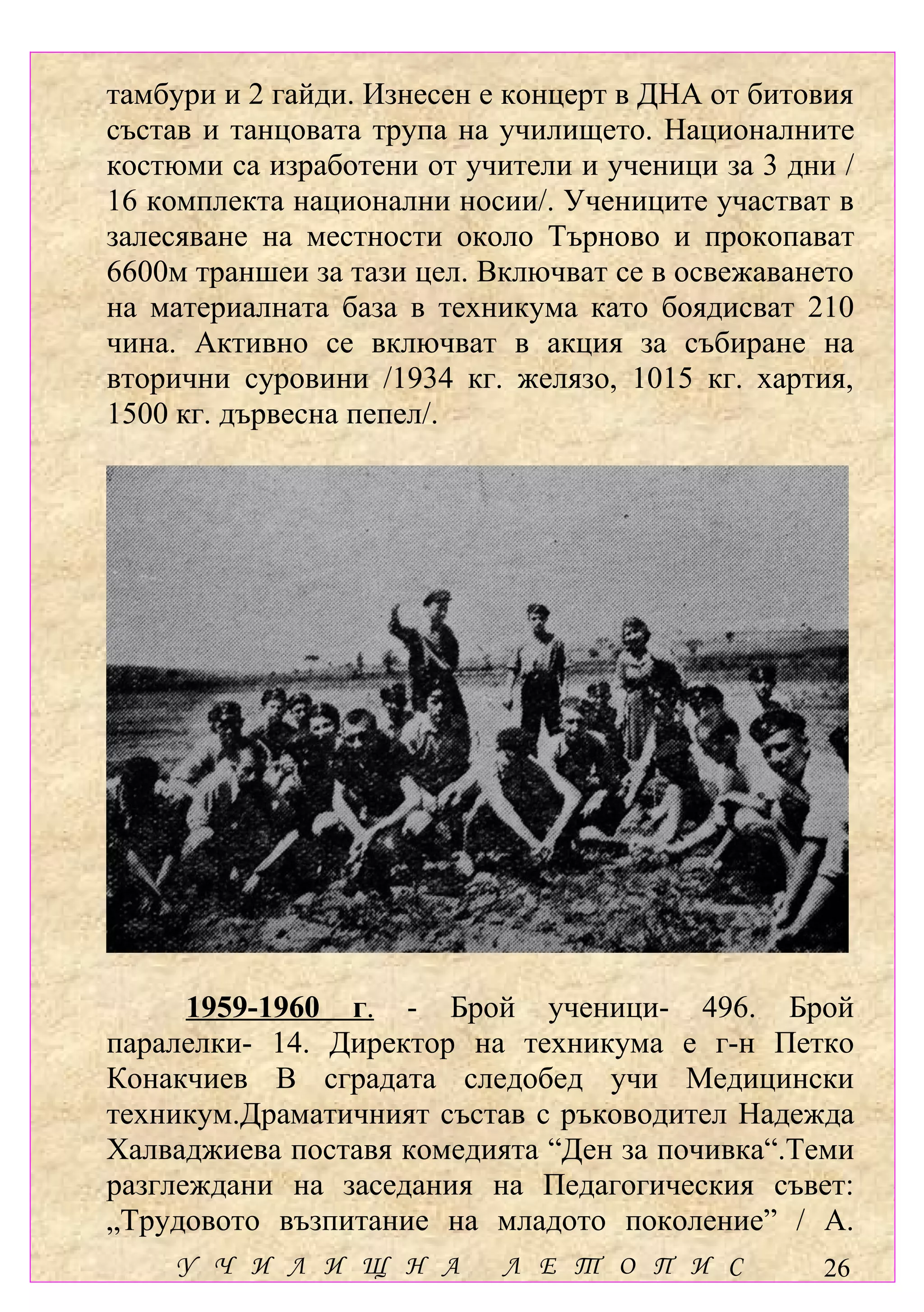 тамбури и 2 гайди. Изнесен е концерт в ДНА от битовия
състав и танцовата трупа на училището. Националните
костюми са изработени от учители и ученици за 3 дни /
16 комплекта национални носии/. Учениците участват в
залесяване на местности около Търново и прокопават
6600м траншеи за тази цел. Включват се в освежаването
на материалната база в техникума като боядисват 210
чина. Активно се включват в акция за събиране на
вторични суровини /1934 кг. желязо, 1015 кг. хартия,
1500 кг. дървесна пепел/.




      1959-1960 г. - Брой ученици- 496. Брой
паралелки- 14. Директор на техникума е г-н Петко
Конакчиев В сградата следобед учи Медицински
техникум.Драматичният състав с ръководител Надежда
Халваджиева поставя комедията “Ден за почивка“.Теми
разглеждани на заседания на Педагогическия съвет:
„Трудовото възпитание на младото поколение” / А.
    У Ч И Л И Щ Н А         Л Е Т О П И С         26
 