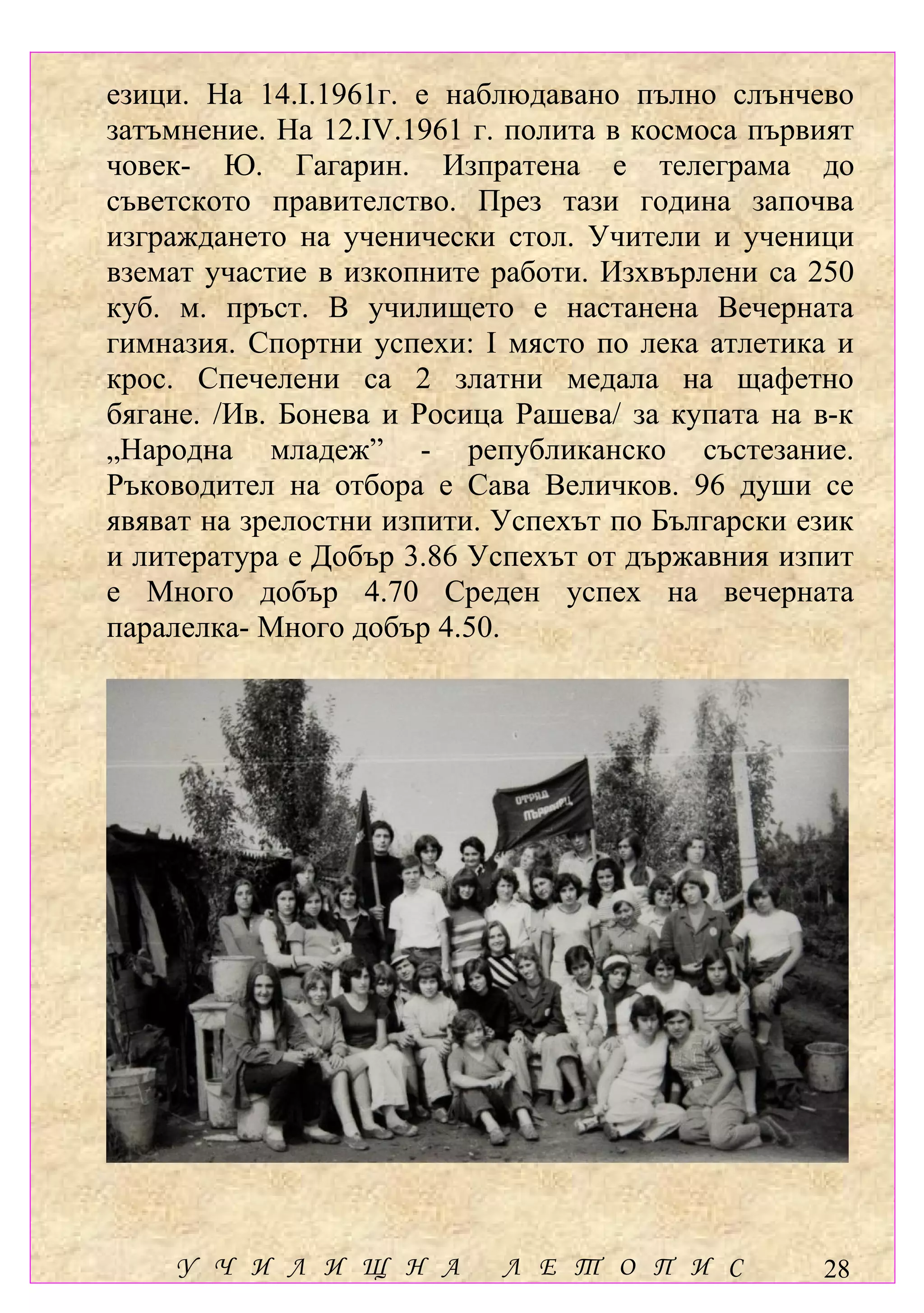 езици. На 14.І.1961г. е наблюдавано пълно слънчево
затъмнение. На 12.ІV.1961 г. полита в космоса първият
човек- Ю. Гагарин. Изпратена е телеграма до
съветското правителство. През тази година започва
изграждането на ученически стол. Учители и ученици
вземат участие в изкопните работи. Изхвърлени са 250
куб. м. пръст. В училището е настанена Вечерната
гимназия. Спортни успехи: І място по лека атлетика и
крос. Спечелени са 2 златни медала на щафетно
бягане. /Ив. Бонева и Росица Рашева/ за купата на в-к
„Народна младеж” - републиканско състезание.
Ръководител на отбора е Сава Величков. 96 души се
явяват на зрелостни изпити. Успехът по Български език
и литература е Добър 3.86 Успехът от държавния изпит
е Много добър 4.70 Среден успех на вечерната
паралелка- Много добър 4.50.




    У Ч И Л И Щ Н А         Л Е Т О П И С         28
 