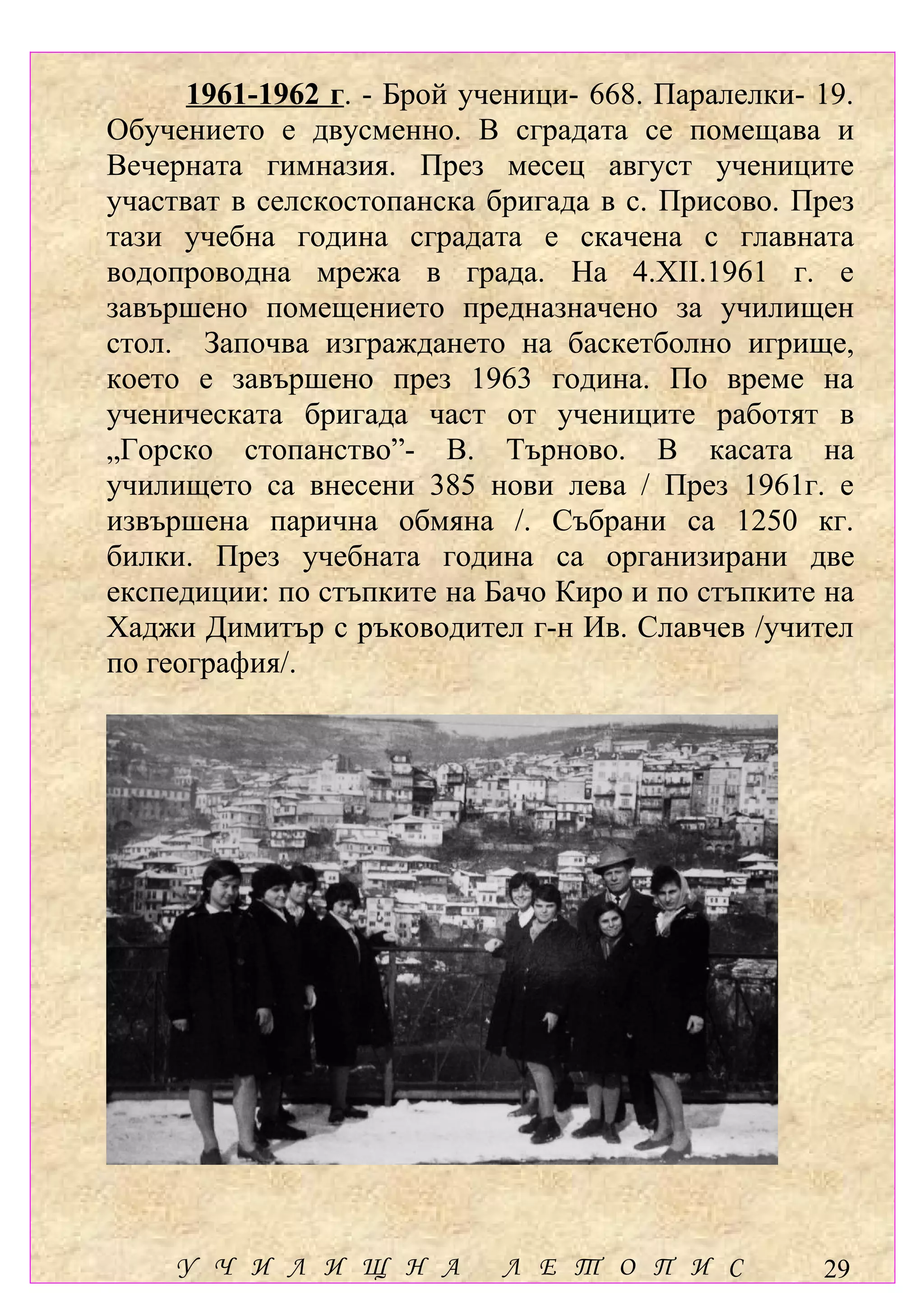 1961-1962 г. - Брой ученици- 668. Паралелки- 19.
Обучението е двусменно. В сградата се помещава и
Вечерната гимназия. През месец август учениците
участват в селскостопанска бригада в с. Присово. През
тази учебна година сградата е скачена с главната
водопроводна мрежа в града. На 4.ХІІ.1961 г. е
завършено помещението предназначено за училищен
стол. Започва изграждането на баскетболно игрище,
което е завършено през 1963 година. По време на
ученическата бригада част от учениците работят в
„Горско стопанство”- В. Търново. В касата на
училището са внесени 385 нови лева / През 1961г. е
извършена парична обмяна /. Събрани са 1250 кг.
билки. През учебната година са организирани две
експедиции: по стъпките на Бачо Киро и по стъпките на
Хаджи Димитър с ръководител г-н Ив. Славчев /учител
по география/.




    У Ч И Л И Щ Н А         Л Е Т О П И С          29
 