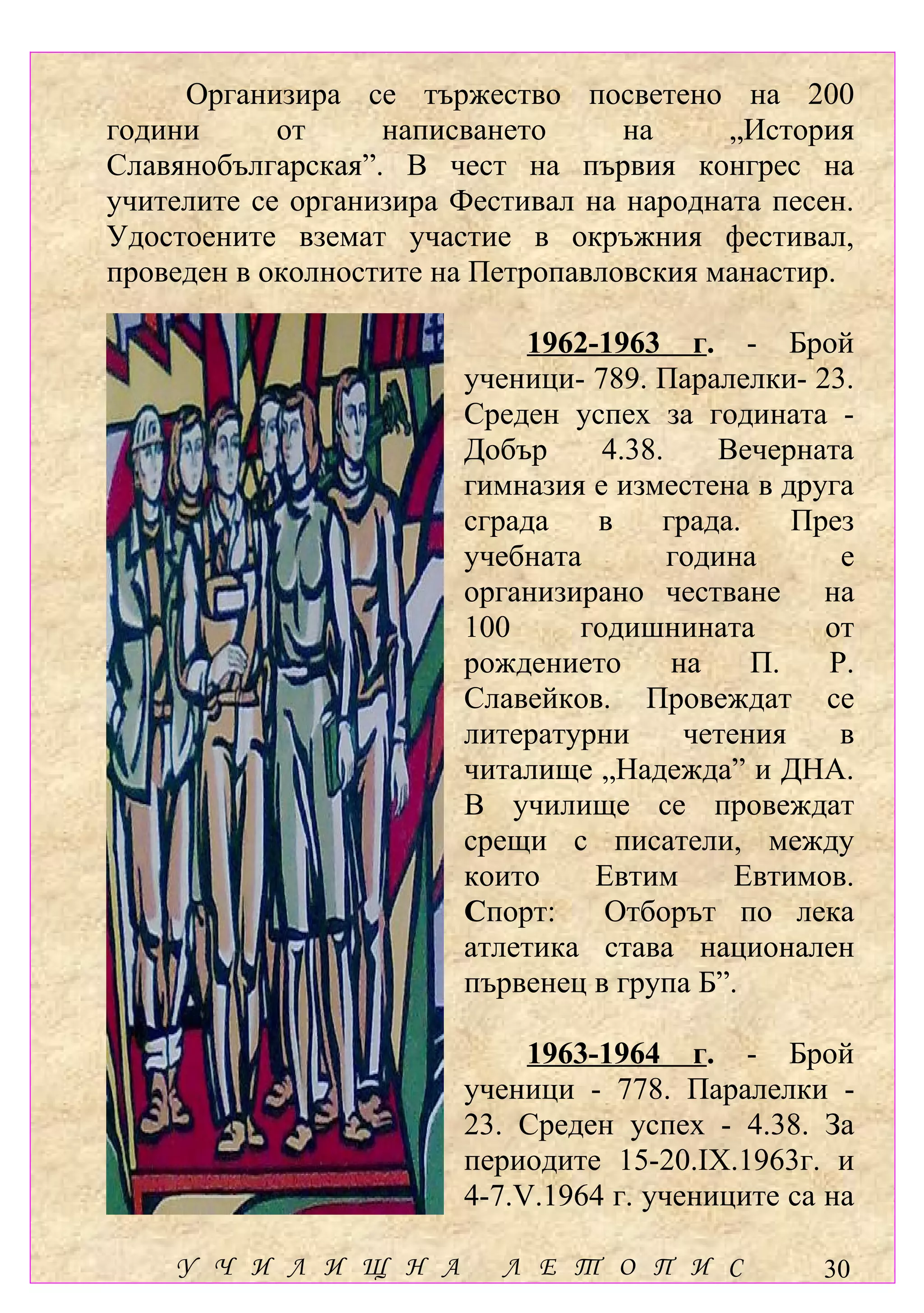 Организира се тържество посветено на 200
години      от     написването      на     „История
Славянобългарская”. В чест на първия конгрес на
учителите се организира Фестивал на народната песен.
Удостоените вземат участие в окръжния фестивал,
проведен в околностите на Петропавловския манастир.

                            1962-1963 г. - Брой
                        ученици- 789. Паралелки- 23.
                        Среден успех за годината -
                        Добър     4.38.    Вечерната
                        гимназия е изместена в друга
                        сграда   в     града.    През
                        учебната        година      е
                        организирано честване на
                        100     годишнината        от
                        рождението      на    П.   Р.
                        Славейков. Провеждат се
                        литературни      четения    в
                        читалище „Надежда” и ДНА.
                        В училище се провеждат
                        срещи с писатели, между
                        които    Евтим       Евтимов.
                        Спорт:    Отборът по лека
                        атлетика става национален
                        първенец в група Б”.

                             1963-1964 г. - Брой
                        ученици - 778. Паралелки -
                        23. Среден успех - 4.38. За
                        периодите 15-20.ІХ.1963г. и
                        4-7.V.1964 г. учениците са на

    У Ч И Л И Щ Н А        Л Е Т О П И С          30
 