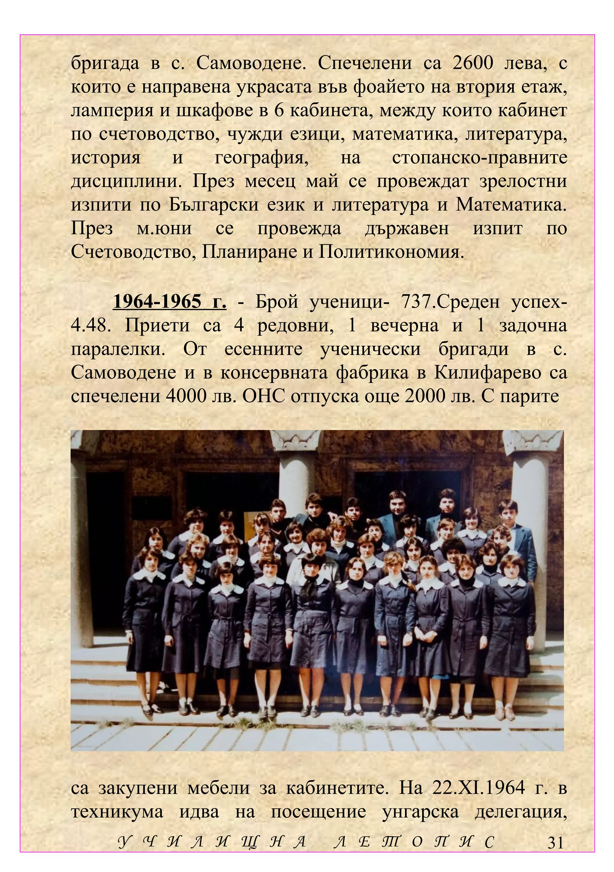 бригада в с. Самоводене. Спечелени са 2600 лева, с
които е направена украсата във фоайето на втория етаж,
ламперия и шкафове в 6 кабинета, между които кабинет
по счетоводство, чужди езици, математика, литература,
история    и   география,    на    стопанско-правните
дисциплини. През месец май се провеждат зрелостни
изпити по Български език и литература и Математика.
През м.юни се провежда държавен изпит по
Счетоводство, Планиране и Политикономия.

     1964-1965 г. - Брой ученици- 737.Среден успех-
4.48. Приети са 4 редовни, 1 вечерна и 1 задочна
паралелки. От есенните ученически бригади в с.
Самоводене и в консервната фабрика в Килифарево са
спечелени 4000 лв. ОНС отпуска още 2000 лв. С парите




са закупени мебели за кабинетите. На 22.ХІ.1964 г. в
техникума идва на посещение унгарска делегация,
    У Ч И Л И Щ Н А         Л Е Т О П И С          31
 