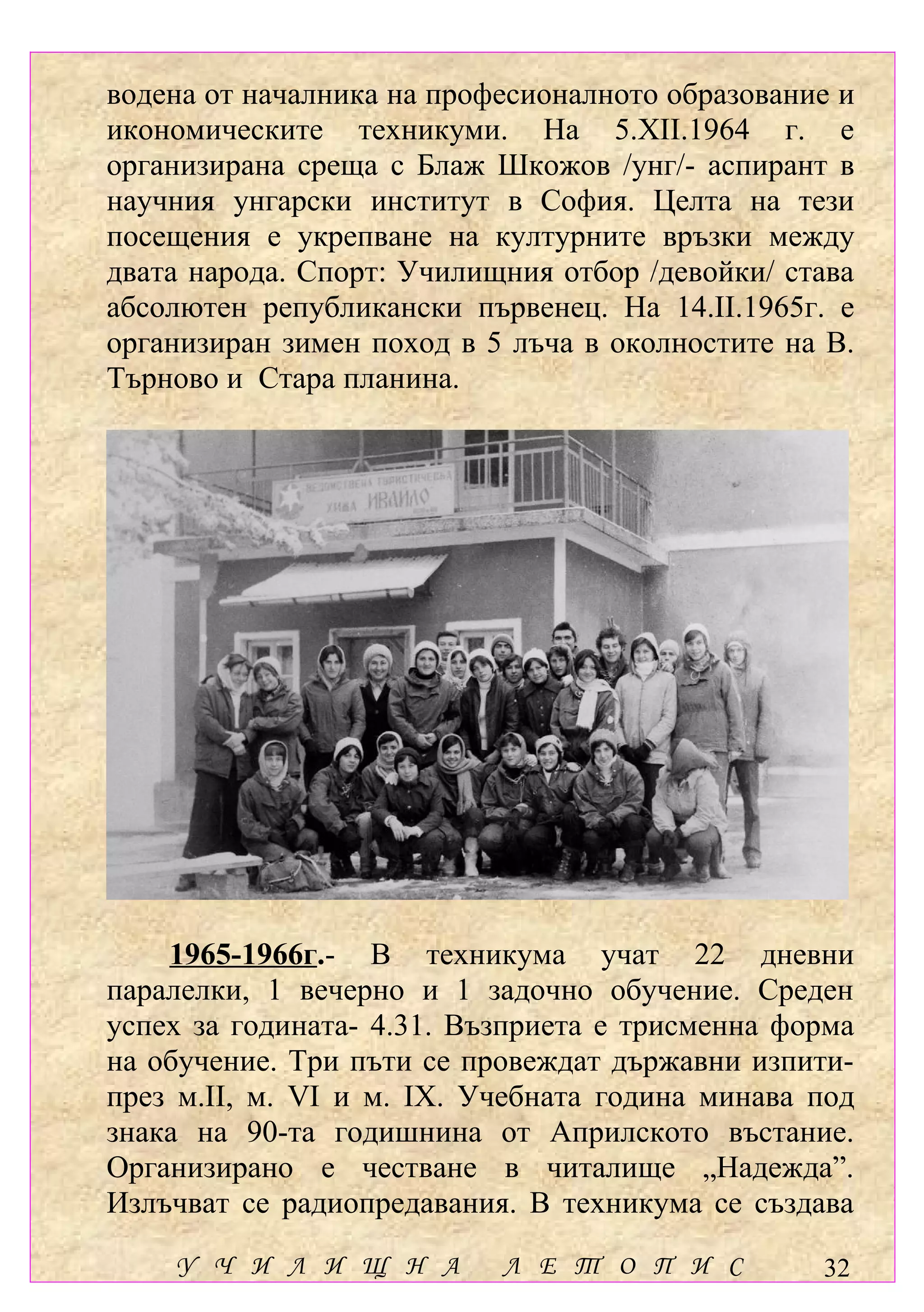 водена от началника на професионалното образование и
икономическите техникуми. На 5.ХІІ.1964 г. е
организирана среща с Блаж Шкожов /унг/- аспирант в
научния унгарски институт в София. Целта на тези
посещения е укрепване на културните връзки между
двата народа. Спорт: Училищния отбор /девойки/ става
абсолютен републикански първенец. На 14.ІІ.1965г. е
организиран зимен поход в 5 лъча в околностите на В.
Търново и Стара планина.




    1965-1966г.- В техникума учат 22 дневни
паралелки, 1 вечерно и 1 задочно обучение. Среден
успех за годината- 4.31. Възприета е трисменна форма
на обучение. Три пъти се провеждат държавни изпити-
през м.ІІ, м. VІ и м. ІХ. Учебната година минава под
знака на 90-та годишнина от Априлското въстание.
Организирано е честване в читалище „Надежда”.
Излъчват се радиопредавания. В техникума се създава
    У Ч И Л И Щ Н А        Л Е Т О П И С         32
 