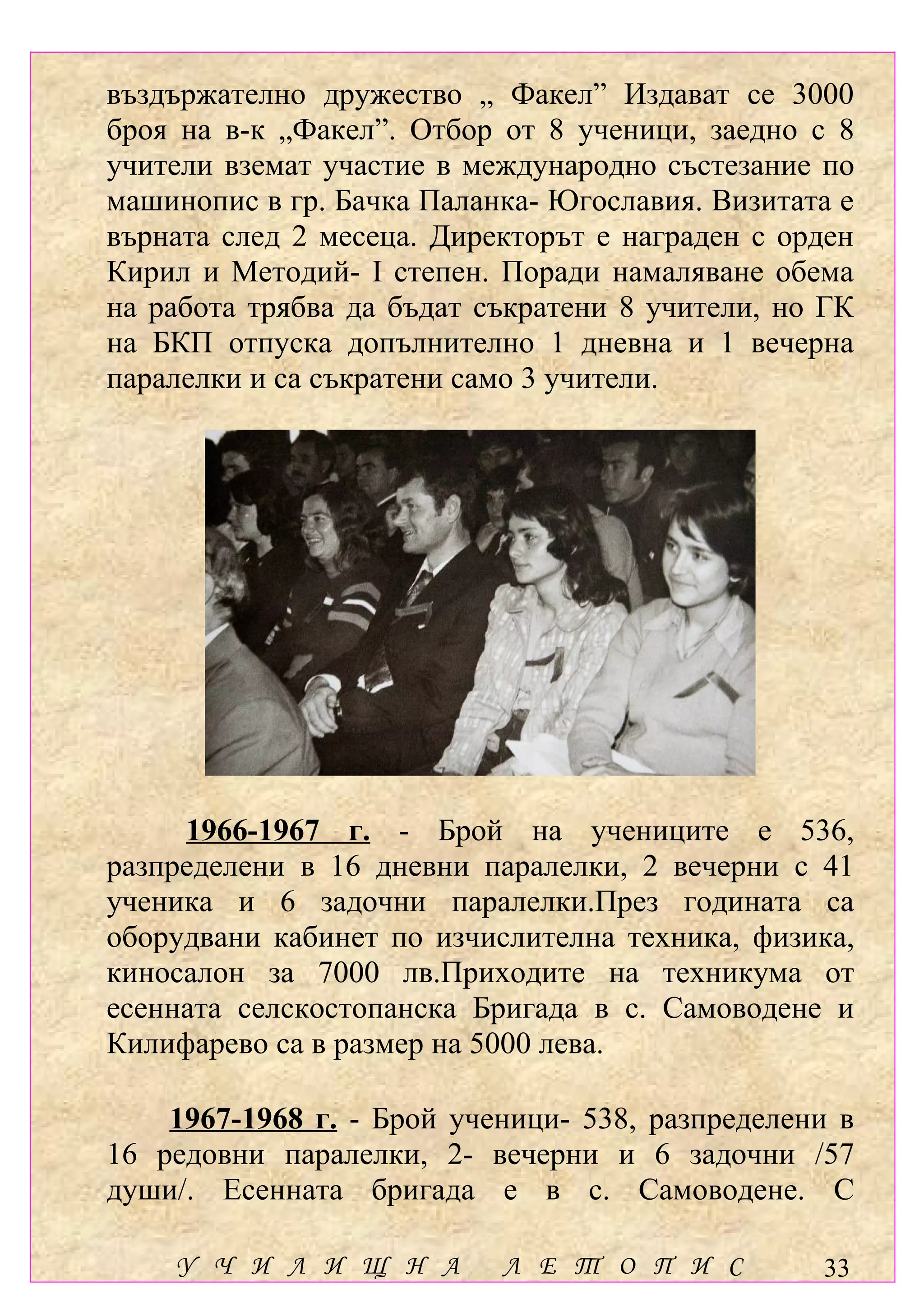 въздържателно дружество „ Факел” Издават се 3000
броя на в-к „Факел”. Отбор от 8 ученици, заедно с 8
учители вземат участие в международно състезание по
машинопис в гр. Бачка Паланка- Югославия. Визитата е
върната след 2 месеца. Директорът е награден с орден
Кирил и Методий- І степен. Поради намаляване обема
на работа трябва да бъдат съкратени 8 учители, но ГК
на БКП отпуска допълнително 1 дневна и 1 вечерна
паралелки и са съкратени само 3 учители.




     1966-1967 г. - Брой на учениците е 536,
разпределени в 16 дневни паралелки, 2 вечерни с 41
ученика и 6 задочни паралелки.През годината са
оборудвани кабинет по изчислителна техника, физика,
киносалон за 7000 лв.Приходите на техникума от
есенната селскостопанска Бригада в с. Самоводене и
Килифарево са в размер на 5000 лева.

    1967-1968 г. - Брой ученици- 538, разпределени в
16 редовни паралелки, 2- вечерни и 6 задочни /57
души/. Есенната бригада е в с. Самоводене. С

    У Ч И Л И Щ Н А        Л Е Т О П И С         33
 