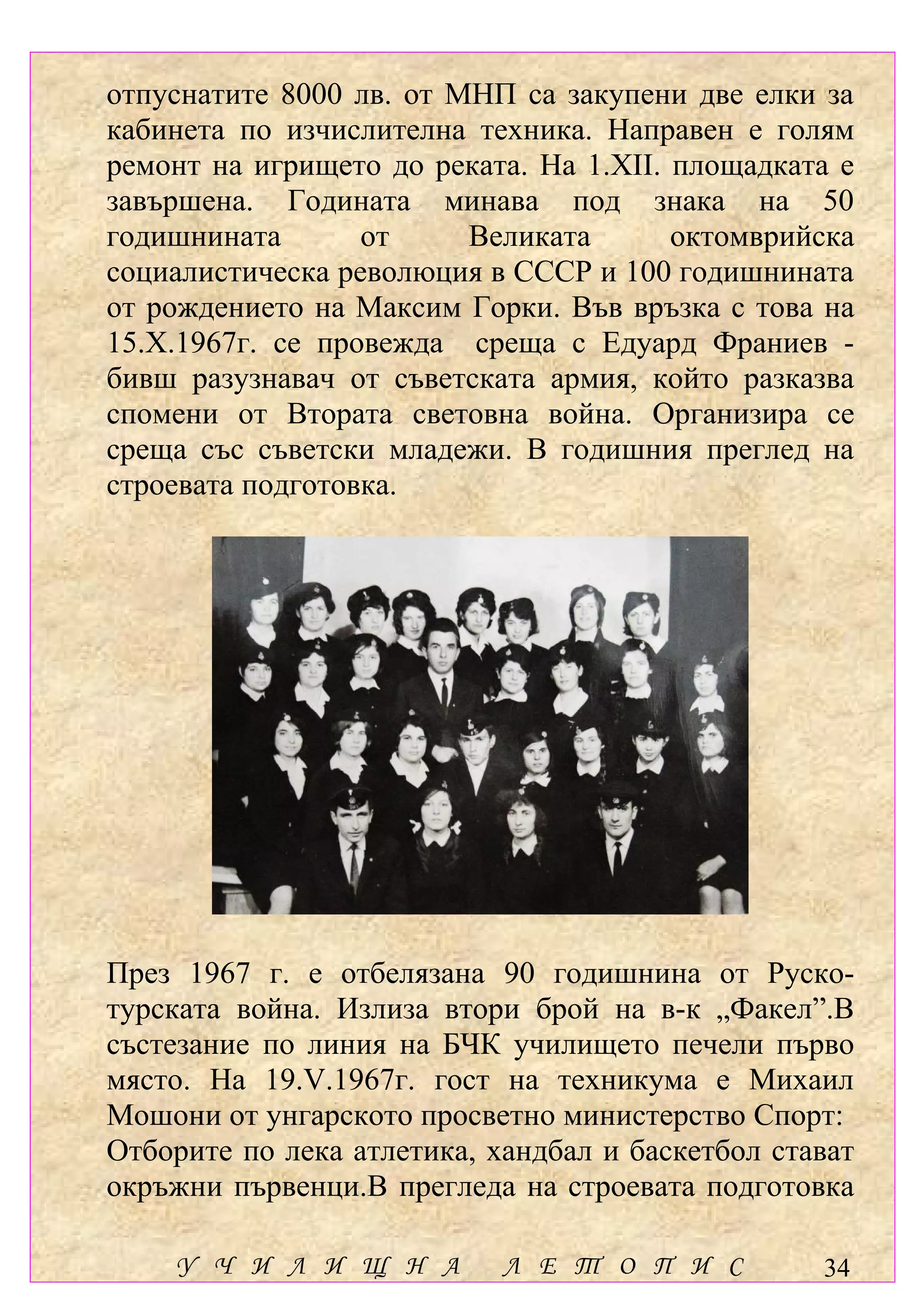 отпуснатите 8000 лв. от МНП са закупени две елки за
кабинета по изчислителна техника. Направен е голям
ремонт на игрището до реката. На 1.ХІІ. площадката е
завършена. Годината минава под знака на 50
годишнината       от     Великата       октомврийска
социалистическа революция в СССР и 100 годишнината
от рождението на Максим Горки. Във връзка с това на
15.Х.1967г. се провежда среща с Едуард Франиев -
бивш разузнавач от съветската армия, който разказва
спомени от Втората световна война. Организира се
среща със съветски младежи. В годишния преглед на
строевата подготовка.




През 1967 г. е отбелязана 90 годишнина от Руско-
турската война. Излиза втори брой на в-к „Факел”.В
състезание по линия на БЧК училището печели първо
място. На 19.V.1967г. гост на техникума е Михаил
Мошони от унгарското просветно министерство Спорт:
Отборите по лека атлетика, хандбал и баскетбол стават
окръжни първенци.В прегледа на строевата подготовка

    У Ч И Л И Щ Н А         Л Е Т О П И С         34
 