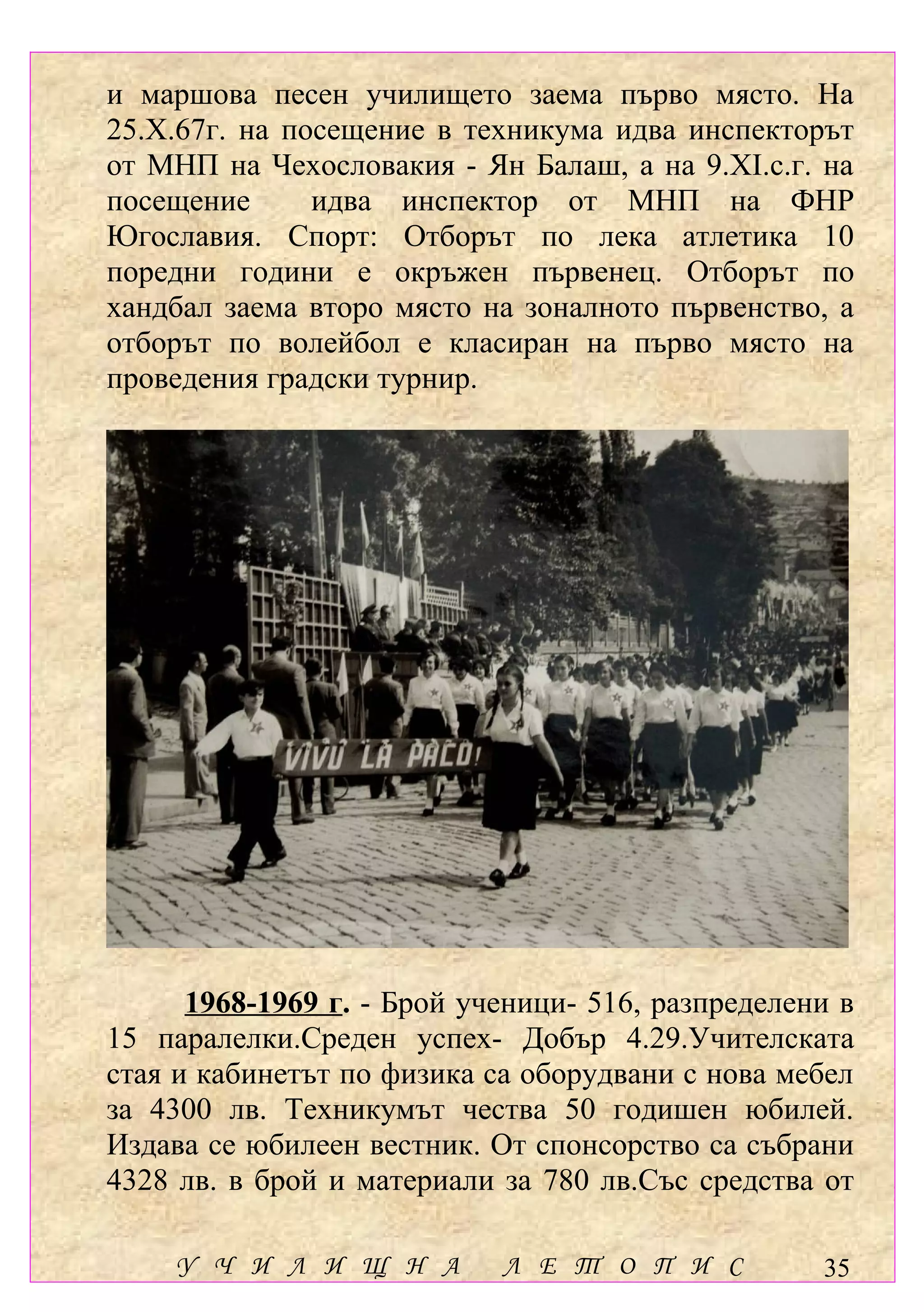 и маршова песен училището заема първо място. На
25.Х.67г. на посещение в техникума идва инспекторът
от МНП на Чехословакия - Ян Балаш, а на 9.ХІ.с.г. на
посещение      идва инспектор от МНП на ФНР
Югославия. Спорт: Отборът по лека атлетика 10
поредни години е окръжен първенец. Отборът по
хандбал заема второ място на зоналното първенство, а
отборът по волейбол е класиран на първо място на
проведения градски турнир.




      1968-1969 г. - Брой ученици- 516, разпределени в
15 паралелки.Среден успех- Добър 4.29.Учителската
стая и кабинетът по физика са оборудвани с нова мебел
за 4300 лв. Техникумът чества 50 годишен юбилей.
Издава се юбилеен вестник. От спонсорство са събрани
4328 лв. в брой и материали за 780 лв.Със средства от

     У Ч И Л И Щ Н А        Л Е Т О П И С          35
 