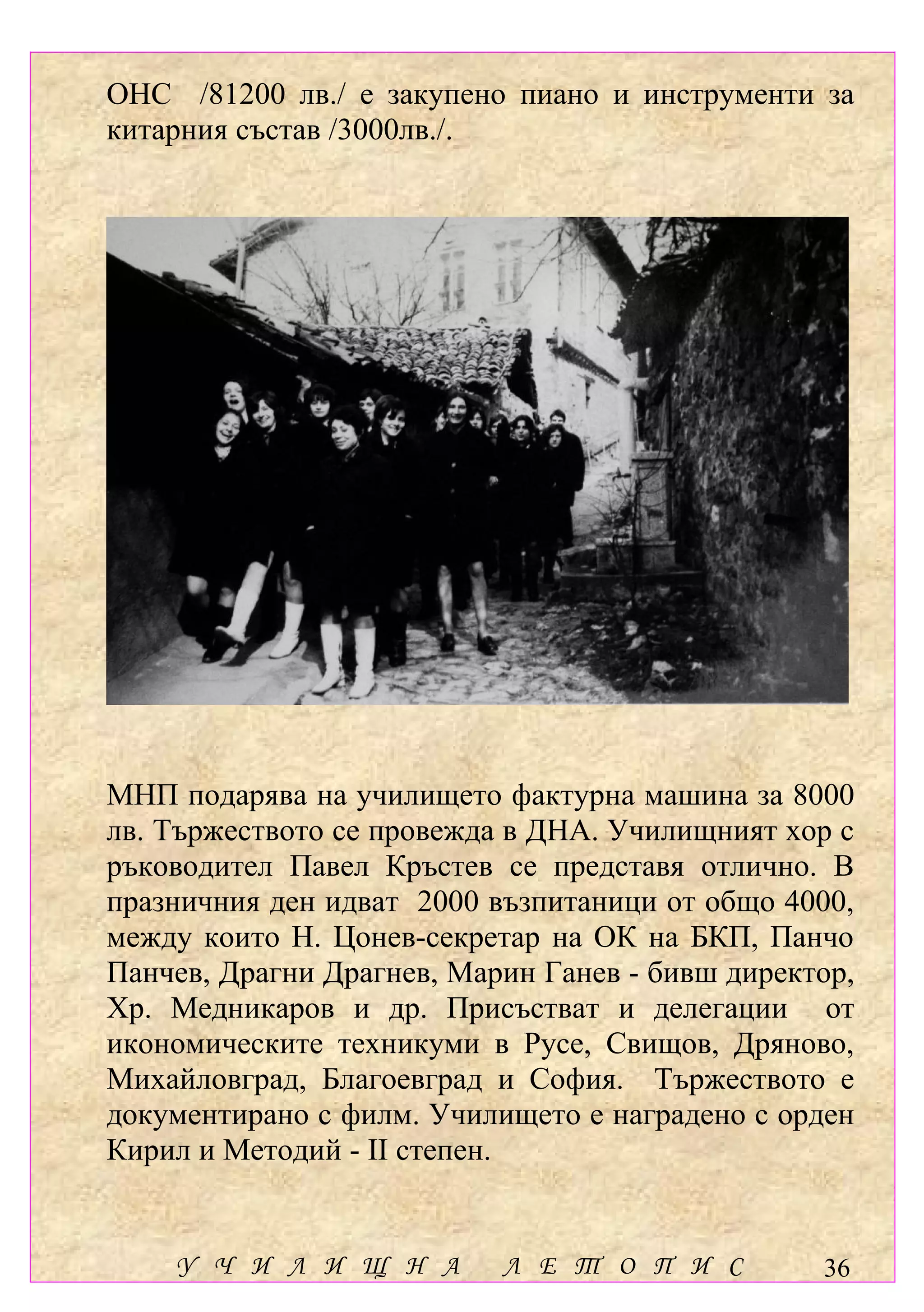 ОНС /81200 лв./ е закупено пиано и инструменти за
китарния състав /3000лв./.




МНП подарява на училището фактурна машина за 8000
лв. Тържеството се провежда в ДНА. Училищният хор с
ръководител Павел Кръстев се представя отлично. В
празничния ден идват 2000 възпитаници от общо 4000,
между които Н. Цонев-секретар на ОК на БКП, Панчо
Панчев, Драгни Драгнев, Марин Ганев - бивш директор,
Хр. Медникаров и др. Присъстват и делегации от
икономическите техникуми в Русе, Свищов, Дряново,
Михайловград, Благоевград и София. Тържеството е
документирано с филм. Училището е наградено с орден
Кирил и Методий - ІІ степен.


    У Ч И Л И Щ Н А        Л Е Т О П И С         36
 