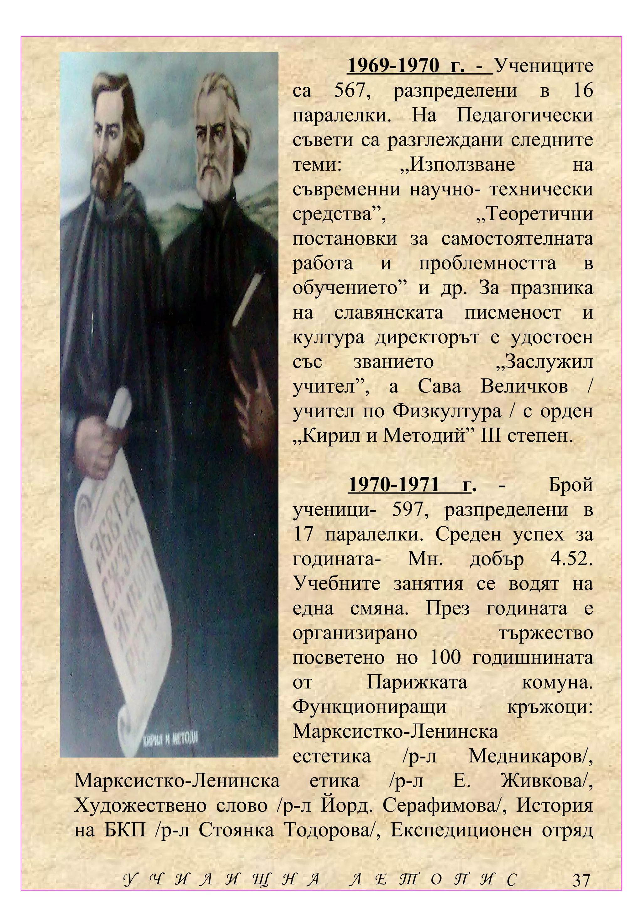 1969-1970 г. - Учениците
                     са 567, разпределени в 16
                     паралелки. На Педагогически
                     съвети са разглеждани следните
                     теми:      „Използване       на
                     съвременни научно- технически
                     средства”,         „Теоретични
                     постановки за самостоятелната
                     работа и проблемността в
                     обучението” и др. За празника
                     на славянската писменост и
                     култура директорът е удостоен
                     със званието         „Заслужил
                     учител”, а Сава Величков /
                     учител по Физкултура / с орден
                     „Кирил и Методий” ІІІ степен.

                           1970-1971 г. -     Брой
                     ученици- 597, разпределени в
                     17 паралелки. Среден успех за
                     годината- Мн. добър 4.52.
                     Учебните занятия се водят на
                     една смяна. През годината е
                     организирано        тържество
                     посветено но 100 годишнината
                     от      Парижката     комуна.
                     Функциониращи        кръжоци:
                     Марксистко-Ленинска
                     естетика /р-л Медникаров/,
Марксистко-Ленинска етика /р-л Е. Живкова/,
Художествено слово /р-л Йорд. Серафимова/, История
на БКП /р-л Стоянка Тодорова/, Експедиционен отряд

    У Ч И Л И Щ Н А       Л Е Т О П И С          37
 