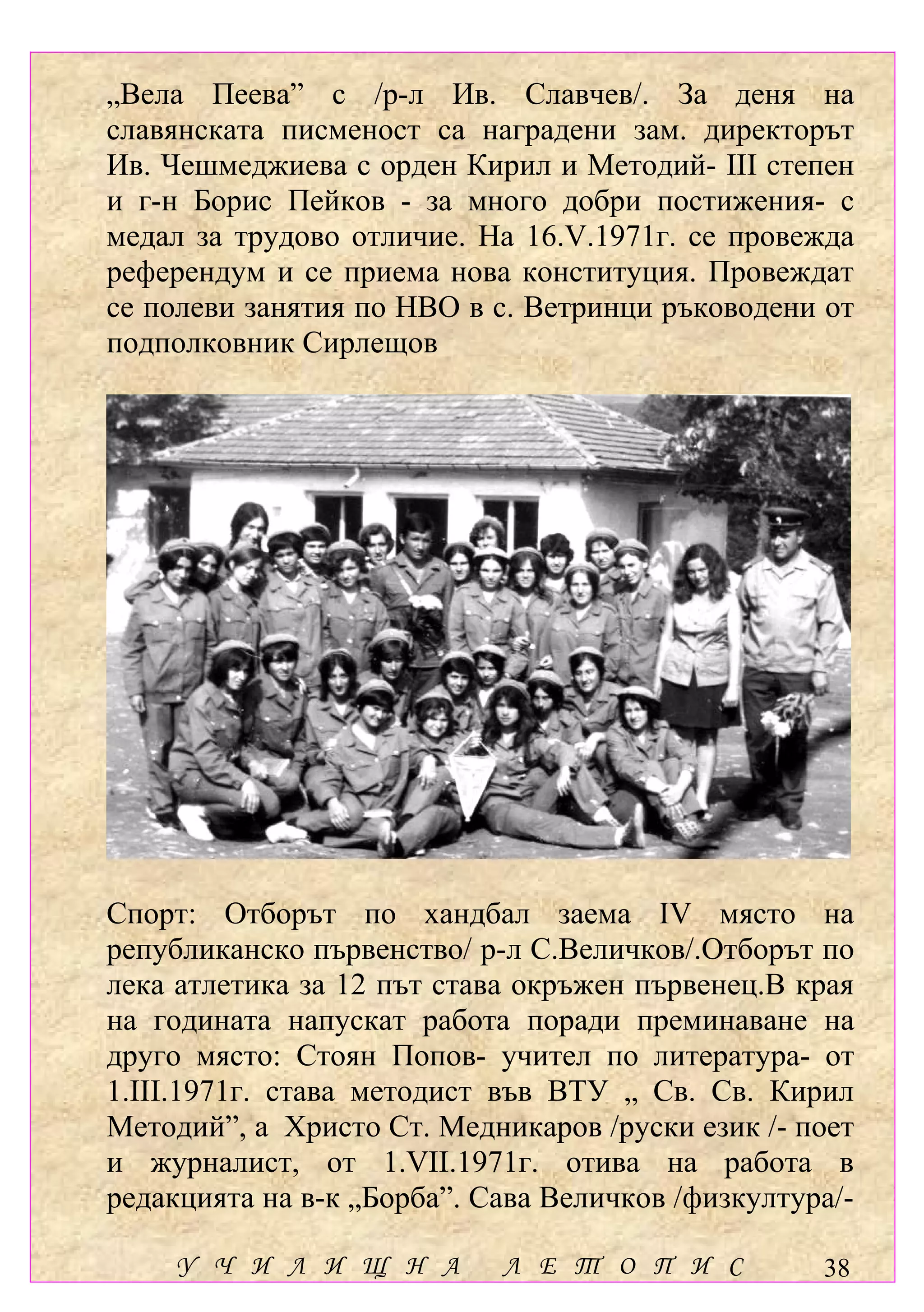 „Вела Пеева” с /р-л Ив. Славчев/. За деня на
славянската писменост са наградени зам. директорът
Ив. Чешмеджиева с орден Кирил и Методий- ІІІ степен
и г-н Борис Пейков - за много добри постижения- с
медал за трудово отличие. На 16.V.1971г. се провежда
референдум и се приема нова конституция. Провеждат
се полеви занятия по НВО в с. Ветринци ръководени от
подполковник Сирлещов




Спорт: Отборът по хандбал заема ІV място на
републиканско първенство/ р-л С.Величков/.Отборът по
лека атлетика за 12 път става окръжен първенец.В края
на годината напускат работа поради преминаване на
друго място: Стоян Попов- учител по литература- от
1.ІІІ.1971г. става методист във ВТУ „ Св. Св. Кирил
Методий”, а Христо Ст. Медникаров /руски език /- поет
и журналист, от 1.VІІ.1971г. отива на работа в
редакцията на в-к „Борба”. Сава Величков /физкултура/-

     У Ч И Л И Щ Н А        Л Е Т О П И С          38
 