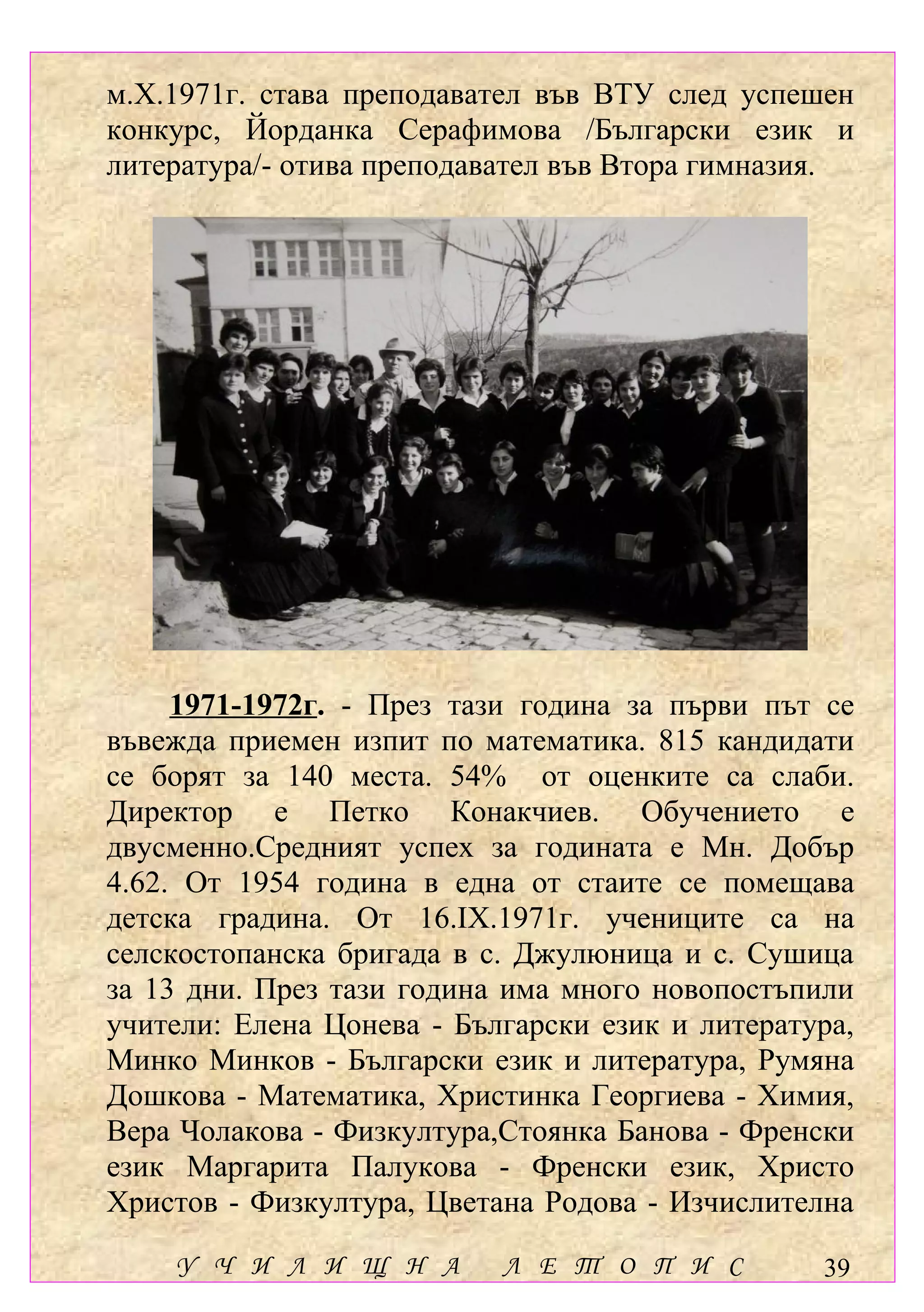 м.Х.1971г. става преподавател във ВТУ след успешен
конкурс, Йорданка Серафимова /Български език и
литература/- отива преподавател във Втора гимназия.




     1971-1972г. - През тази година за първи път се
въвежда приемен изпит по математика. 815 кандидати
се борят за 140 места. 54% от оценките са слаби.
Директор е Петко Конакчиев. Обучението е
двусменно.Средният успех за годината е Мн. Добър
4.62. От 1954 година в една от стаите се помещава
детска градина. От 16.ІХ.1971г. учениците са на
селскостопанска бригада в с. Джулюница и с. Сушица
за 13 дни. През тази година има много новопостъпили
учители: Елена Цонева - Български език и литература,
Минко Минков - Български език и литература, Румяна
Дошкова - Математика, Христинка Георгиева - Химия,
Вера Чолакова - Физкултура,Стоянка Банова - Френски
език Маргарита Палукова - Френски език, Христо
Христов - Физкултура, Цветана Родова - Изчислителна

    У Ч И Л И Щ Н А        Л Е Т О П И С         39
 