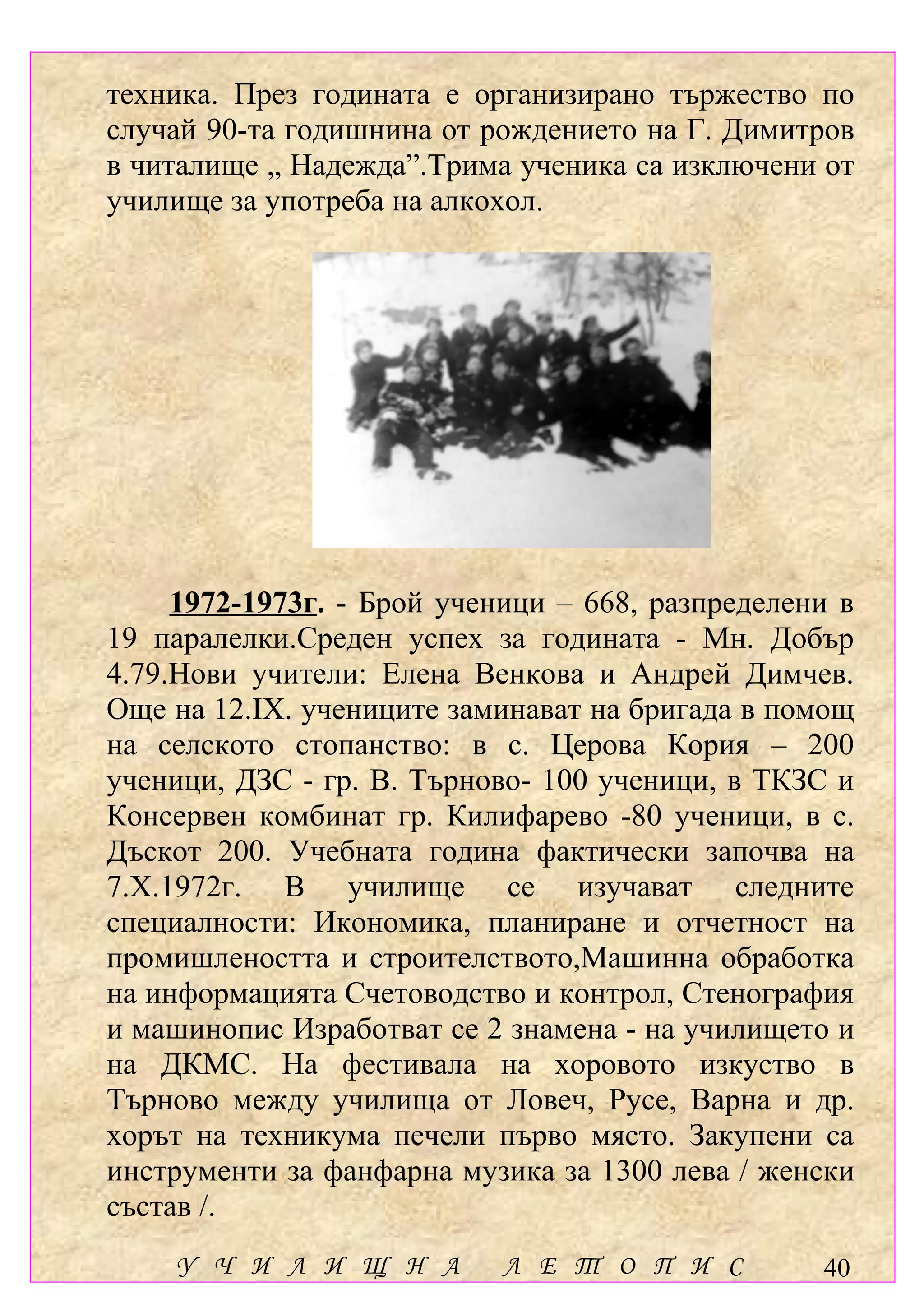 техника. През годината е организирано тържество по
случай 90-та годишнина от рождението на Г. Димитров
в читалище „ Надежда”.Трима ученика са изключени от
училище за употреба на алкохол.




     1972-1973г. - Брой ученици – 668, разпределени в
19 паралелки.Среден успех за годината - Мн. Добър
4.79.Нови учители: Елена Венкова и Андрей Димчев.
Още на 12.ІХ. учениците заминават на бригада в помощ
на селското стопанство: в с. Церова Кория – 200
ученици, ДЗС - гр. В. Търново- 100 ученици, в ТКЗС и
Консервен комбинат гр. Килифарево -80 ученици, в с.
Дъскот 200. Учебната година фактически започва на
7.Х.1972г. В училище се изучават следните
специалности: Икономика, планиране и отчетност на
промишлеността и строителството,Машинна обработка
на информацията Счетоводство и контрол, Стенография
и машинопис Изработват се 2 знамена - на училището и
на ДКМС. На фестивала на хоровото изкуство в
Търново между училища от Ловеч, Русе, Варна и др.
хорът на техникума печели първо място. Закупени са
инструменти за фанфарна музика за 1300 лева / женски
състав /.
    У Ч И Л И Щ Н А         Л Е Т О П И С         40
 