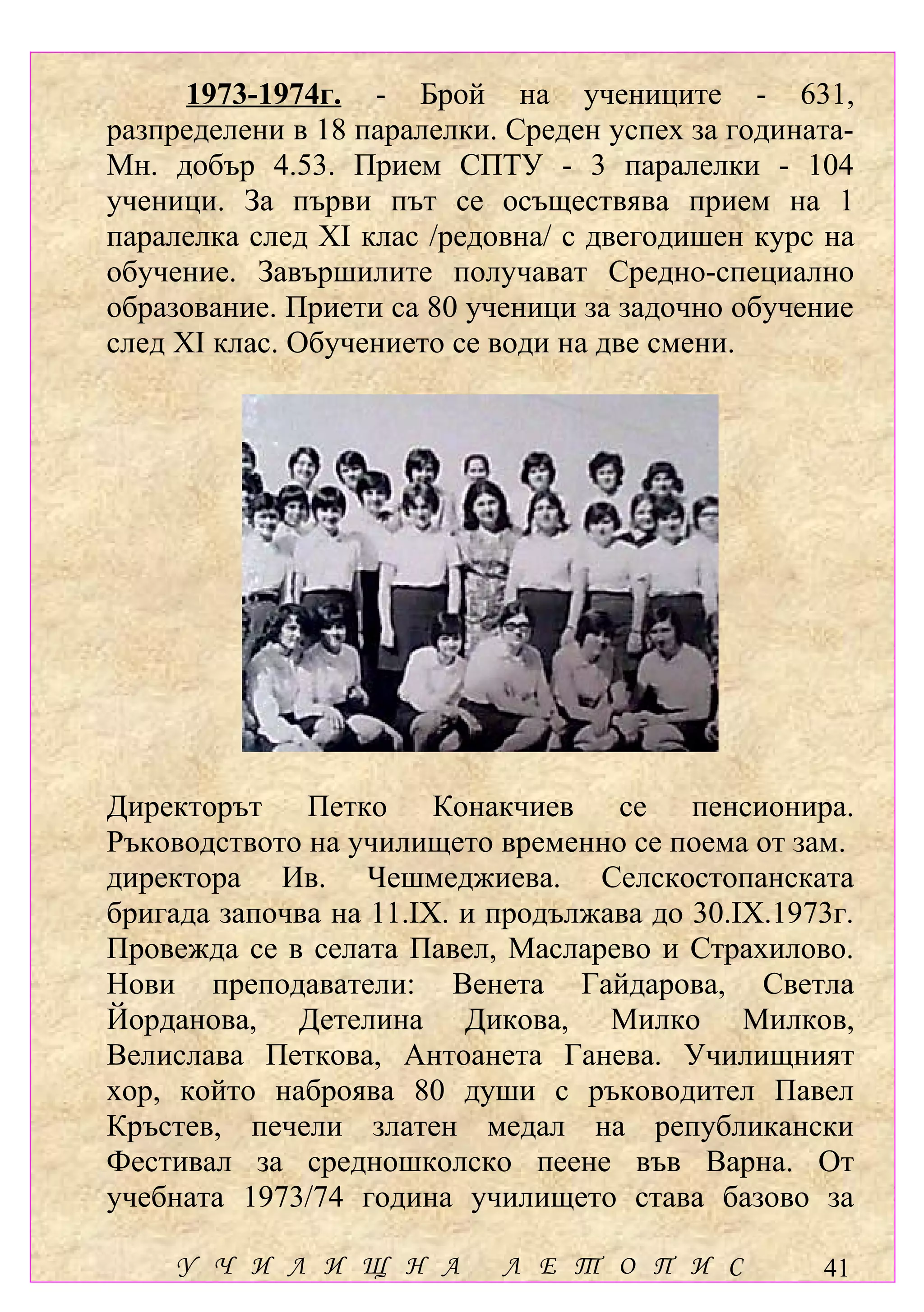 1973-1974г. - Брой на учениците - 631,
разпределени в 18 паралелки. Среден успех за годината-
Мн. добър 4.53. Прием СПТУ - 3 паралелки - 104
ученици. За първи път се осъществява прием на 1
паралелка след ХІ клас /редовна/ с двегодишен курс на
обучение. Завършилите получават Средно-специално
образование. Приети са 80 ученици за задочно обучение
след ХІ клас. Обучението се води на две смени.




Директорът Петко Конакчиев се пенсионира.
Ръководството на училището временно се поема от зам.
директора Ив. Чешмеджиева. Селскостопанската
бригада започва на 11.ІХ. и продължава до 30.ІХ.1973г.
Провежда се в селата Павел, Масларево и Страхилово.
Нови преподаватели: Венета Гайдарова, Светла
Йорданова, Детелина Дикова, Милко Милков,
Велислава Петкова, Антоанета Ганева. Училищният
хор, който наброява 80 души с ръководител Павел
Кръстев, печели златен медал на републикански
Фестивал за средношколско пеене във Варна. От
учебната 1973/74 година училището става базово за

    У Ч И Л И Щ Н А         Л Е Т О П И С          41
 