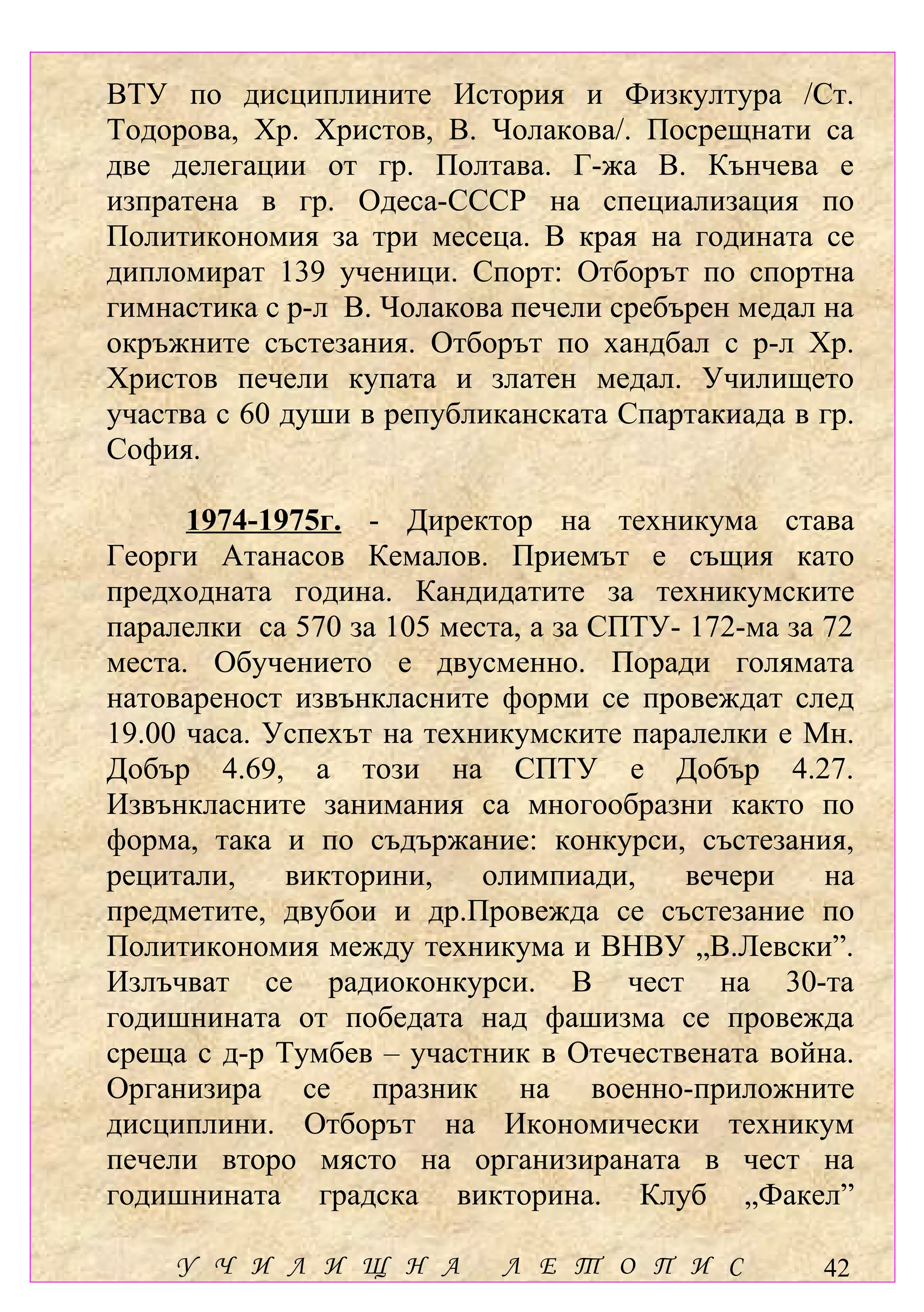 ВТУ по дисциплините История и Физкултура /Ст.
Тодорова, Хр. Христов, В. Чолакова/. Посрещнати са
две делегации от гр. Полтава. Г-жа В. Кънчева е
изпратена в гр. Одеса-СССР на специализация по
Политикономия за три месеца. В края на годината се
дипломират 139 ученици. Спорт: Отборът по спортна
гимнастика с р-л В. Чолакова печели сребърен медал на
окръжните състезания. Отборът по хандбал с р-л Хр.
Христов печели купата и златен медал. Училището
участва с 60 души в републиканската Спартакиада в гр.
София.

      1974-1975г. - Директор на техникума става
Георги Атанасов Кемалов. Приемът е същия като
предходната година. Кандидатите за техникумските
паралелки са 570 за 105 места, а за СПТУ- 172-ма за 72
места. Обучението е двусменно. Поради голямата
натовареност извънкласните форми се провеждат след
19.00 часа. Успехът на техникумските паралелки е Мн.
Добър 4.69, а този на СПТУ е Добър 4.27.
Извънкласните занимания са многообразни както по
форма, така и по съдържание: конкурси, състезания,
рецитали,    викторини,    олимпиади,     вечери    на
предметите, двубои и др.Провежда се състезание по
Политикономия между техникума и ВНВУ „В.Левски”.
Излъчват се радиоконкурси. В чест на 30-та
годишнината от победата над фашизма се провежда
среща с д-р Тумбев – участник в Отечествената война.
Организира се празник на военно-приложните
дисциплини. Отборът на Икономически техникум
печели второ място на организираната в чест на
годишнината градска викторина. Клуб „Факел”

    У Ч И Л И Щ Н А         Л Е Т О П И С          42
 